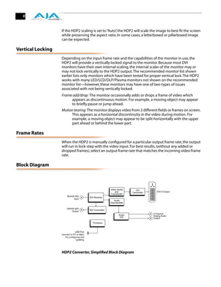 6



                   If the HDP2 scaling is set to “Auto” the HDP2 will scale the image to best ﬁt the screen
                                                      ,
                   while preserving the aspect ratio. In some cases, a letterboxed or pillarboxed image
                   can be expected.

Vertical Locking
                   Depending on the input frame rate and the capabilities of the monitor in use, the
                   HDP2 will provide a vertically locked signal to the monitor. Because most DVI
                   monitors have their own internal scaling, the internal scaler of the monitor may or
                   may not lock vertically to the HDP2 output. The recommended monitor list shown
                   earlier lists only monitors which have been tested for proper vertical lock. The HDP2
                   works with many LED/LCD/DLP/Plasma monitors not shown on the recommended
                   monitor list—however, these monitors may have one of two types of issues
                   associated with not being vertically locked:
                   Frame add/drop: The monitor occasionally adds or drops a frame of video which
                        appears as discontinuous motion. For example, a moving object may appear
                        to briefly pause or jump ahead.
                   Motion tearing: The monitor displays video from 2 different fields or frames on screen.
                        This appears as a horizontal discontinuity in the video during motion. For
                        example, a moving object may appear to be split horizontally with the upper
                        part ahead or behind the lower part.

Frame Rates
                   When the HDP2 is manually conﬁgured for a particular output frame rate, the output
                   will run in lock-step with the video input. For best results, (without any added or
                   dropped frames), select an output frame rate that matches the incoming video frame
                   rate.

Block Diagram



                                                              Video Scaler      DVI
                                                                  and        Transmitter      DVI-D Output
                                                              Framebuffer
                        SDI/HD-SDI
                                            SDI Receiver
                              Input
                                                                 Audio
                                                              Disembedder

                        SDI/HD-SDI
                                            SDI Transmitter
                             Output
                                                                                           2-Channel
                                                                     Audio                 Analog Audio
                                                                      D/A                  Output

                                               Processor



                                USB Port
                   (connect to PC or Mac)
                      For configuring and
                                 updating




                   HDP2 Converter, Simpliﬁed Block Diagram
 