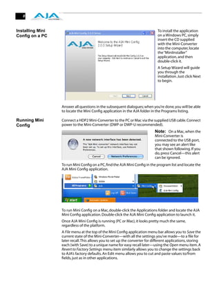 8



Installing Mini                                                                To install the application
Config on a PC                                                                 on a Windows PC, simply
                                                                               insert the CD supplied
                                                                               with the Mini-Converter
                                                                               into the computer, locate
                                                                               the “MiniInstaller”
                                                                               application, and then
                                                                               double-click it.
                                                                               A Setup Wizard will guide
                                                                               you through the
                                                                               installation. Just click Next
                                                                               to begin.




                  Answer all questions in the subsequent dialogues; when you’re done, you will be able
                  to locate the Mini Conﬁg application in the AJA folder in the Programs listing.

Running Mini      Connect a HDP2 Mini-Converter to the PC or Mac via the supplied USB cable. Connect
Config            power to the Mini-Converter (DWP or DWP-U recommended).
                                                                             Note: On a Mac, when the
                                                                             Mini-Converter is
                                                                             connected to the USB port,
                                                                             you may see an alert like
                                                                             that shown following. If you
                                                                             do, press Cancel—this alert
                                                                             can be ignored.
                  To run Mini Conﬁg on a PC, ﬁnd the AJA Mini Conﬁg in the program list and locate the
                  AJA Mini Conﬁg application.




                  To run Mini Conﬁg on a Mac, double-click the Applications folder and locate the AJA
                  Mini Conﬁg application. Double-click the AJA Mini Conﬁg application to launch it.
                  Once AJA Mini Conﬁg is running (PC or Mac), it looks pretty much the same,
                  regardless of the platform.
                  A File menu at the top of the Mini Conﬁg application menu bar allows you to Save the
                  current state of the Mini-Converter—with all the settings you’ve made—to a ﬁle for
                  later recall. This allows you to set up the converter for different applications, storing
                  each (with Save) to a unique name for easy recall later—using the Open menu item. A
                  Revert to Factory Settings menu item similarly allows you to change the settings back
                  to AJA’s factory defaults. An Edit menu allows you to cut and paste values to/from
                  ﬁelds, just as in other applications.
 