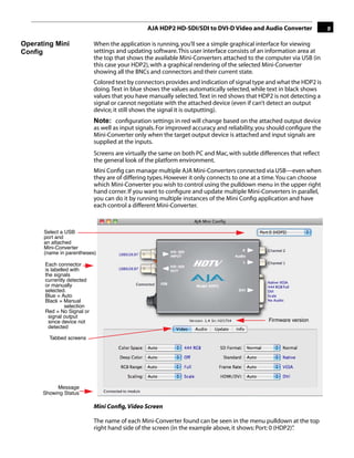 AJA HDP2 HD-SDI/SDI to DVI-D Video and Audio Converter                 9

Operating Mini               When the application is running, you’ll see a simple graphical interface for viewing
Config                       settings and updating software. This user interface consists of an information area at
                             the top that shows the available Mini-Converters attached to the computer via USB (in
                             this case your HDP2), with a graphical rendering of the selected Mini-Converter
                             showing all the BNCs and connectors and their current state.
                             Colored text by connectors provides and indication of signal type and what the HDP2 is
                             doing. Text in blue shows the values automatically selected, while text in black shows
                             values that you have manually selected. Text in red shows that HDP2 is not detecting a
                             signal or cannot negotiate with the attached device (even if can’t detect an output
                             device, it still shows the signal it is outputting).
                             Note: conﬁguration settings in red will change based on the attached output device
                             as well as input signals. For improved accuracy and reliability, you should conﬁgure the
                                                                                                     1
                             Mini-Converter only when the target output device is attached and input signals are
                             supplied at the inputs.
                             Screens are virtually the same on both PC and Mac, with subtle differences that reﬂect
                             the general look of the platform environment.
                             Mini Conﬁg can manage multiple AJA Mini-Converters connected via USB—even when
                             they are of differing types. However it only connects to one at a time. You can choose
                             which Mini-Converter you wish to control using the pulldown menu in the upper right
                             hand corner. If you want to conﬁgure and update multiple Mini-Converters in parallel,
                             you can do it by running multiple instances of the Mini Conﬁg application and have
                             each control a different Mini-Converter.



      Select a USB
      port and
      an attached
      Mini-Converter
      (name in parentheses)

       Each connector
       is labelled with
       the signals
       currently detected
       or manually
       selected.
       Blue = Auto
       Black = Manual
                 selection
       Red = No Signal or
         signal output
         since device not                                                                       Firmware version
         detected

        Tabbed screens




           Message
      Showing Status

                             Mini Conﬁg, Video Screen

                             The name of each Mini-Converter found can be seen in the menu pulldown at the top
                             right hand side of the screen (in the example above, it shows: Port: 0 (HDP2)”
                                                                                                          .
 