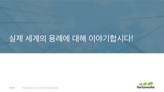Page 21 © Hortonworks Inc. 2011 – 2015. All Rights Reserved
리소스 관리
YARN이 예측 가능한 SLA 안에서 멀티터넌트, 다양한 워크로드를 제공
계층적 메모리 저장소
오프-힙 RDD 캐시를 위한 HDFS 인메모리 티어
SQL에는 SparkSQL와 Hive
최신 메타스토어와 상호작용, HS2; 최적화된 ORC 지원
Spark와 NoSQL
RDDs for predicate pushdown을 통한 HBase와 깊은 통합
알고리즘에서 용례로 – 흩어진 점들을 연결
고수준 기계 학습 추상화 – 검증, 튜닝, 파이프라인 조립… 예: 위치
사용 편의성
인터랙티브 노트북 용으로 Apache Zeppelin을 사용
Spark와 Hadoop – 어떻게 나아질 수 있을까?
Storage
YARN: Data Operating System
Governance Security
Operations
Resource Management
 