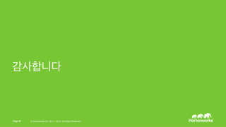 Page 50 © Hortonworks Inc. 2011 – 2015. All Rights Reserved
HDP에서 대용량 기계 학습의 가치
§  시장 및 가치 진입 시간을 가속
§  다양한 기계 학습 알고리즘을 TB의 훈련 데이터에 대해 합리적인 시간 범위
내에서 수행
§  가설을 신뢰성을 갖고 TB의 훈련 데이터로 검증
§  우리는 안개가 안전성에 영향을 끼치는 반면 임금 계산 방식이 영향을 끼치지
않음을 검증했으나, BI 도구들은 다른 결과를 내었음
§  예측 모델을 데이터 주도 응용 프로그램에 쉽게 통합
§  예측 모델을 Storm이나 여러분 회사 내의 다른 어떤 응용 프로그램에
라도 구동
§  위의 모든 내용을 멀티터넌트 YARN 클러스터에 구동
§  YARN에서 대규모 기계 학습은 HDP 클러스터의 다른 작업들을 존중
 