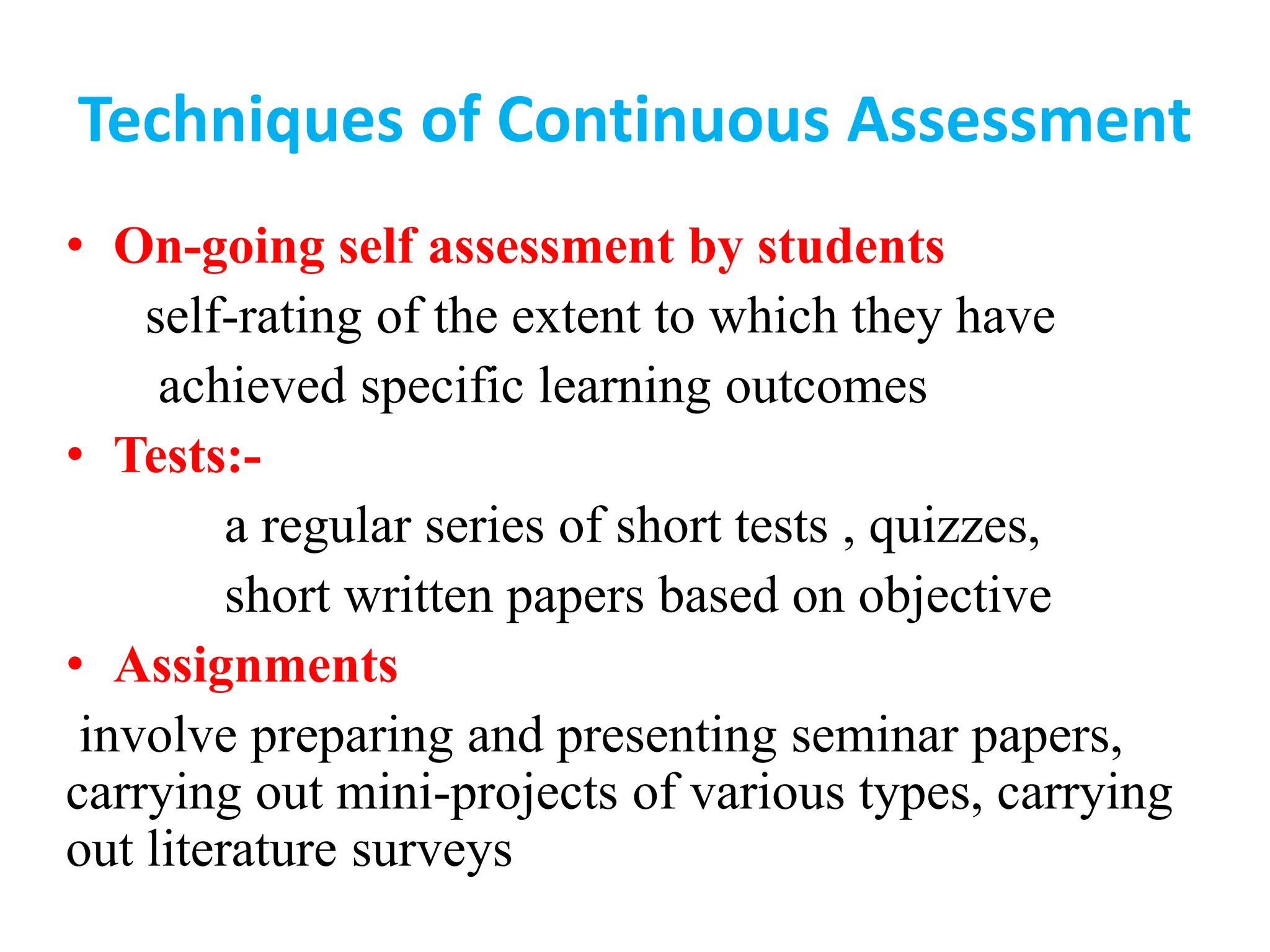 Techniques of Continuous Assessment
• On-going self assessment by students
self-rating of the extent to which they have
achieved specific learning outcomes
• Tests:-
a regular series of short tests , quizzes,
short written papers based on objective
• Assignments
involve preparing and presenting seminar papers,
carrying out mini-projects of various types, carrying
out literature surveys
 