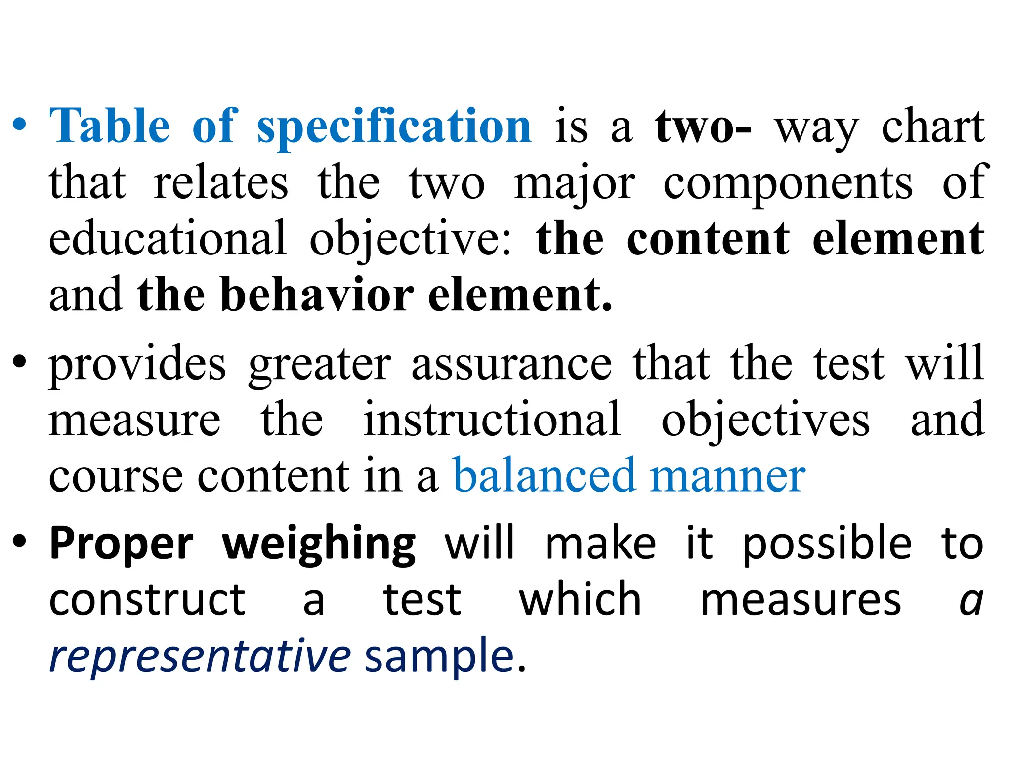 • Table of specification is a two- way chart
that relates the two major components of
educational objective: the content element
and the behavior element.
• provides greater assurance that the test will
measure the instructional objectives and
course content in a balanced manner
• Proper weighing will make it possible to
construct a test which measures a
representative sample.
 