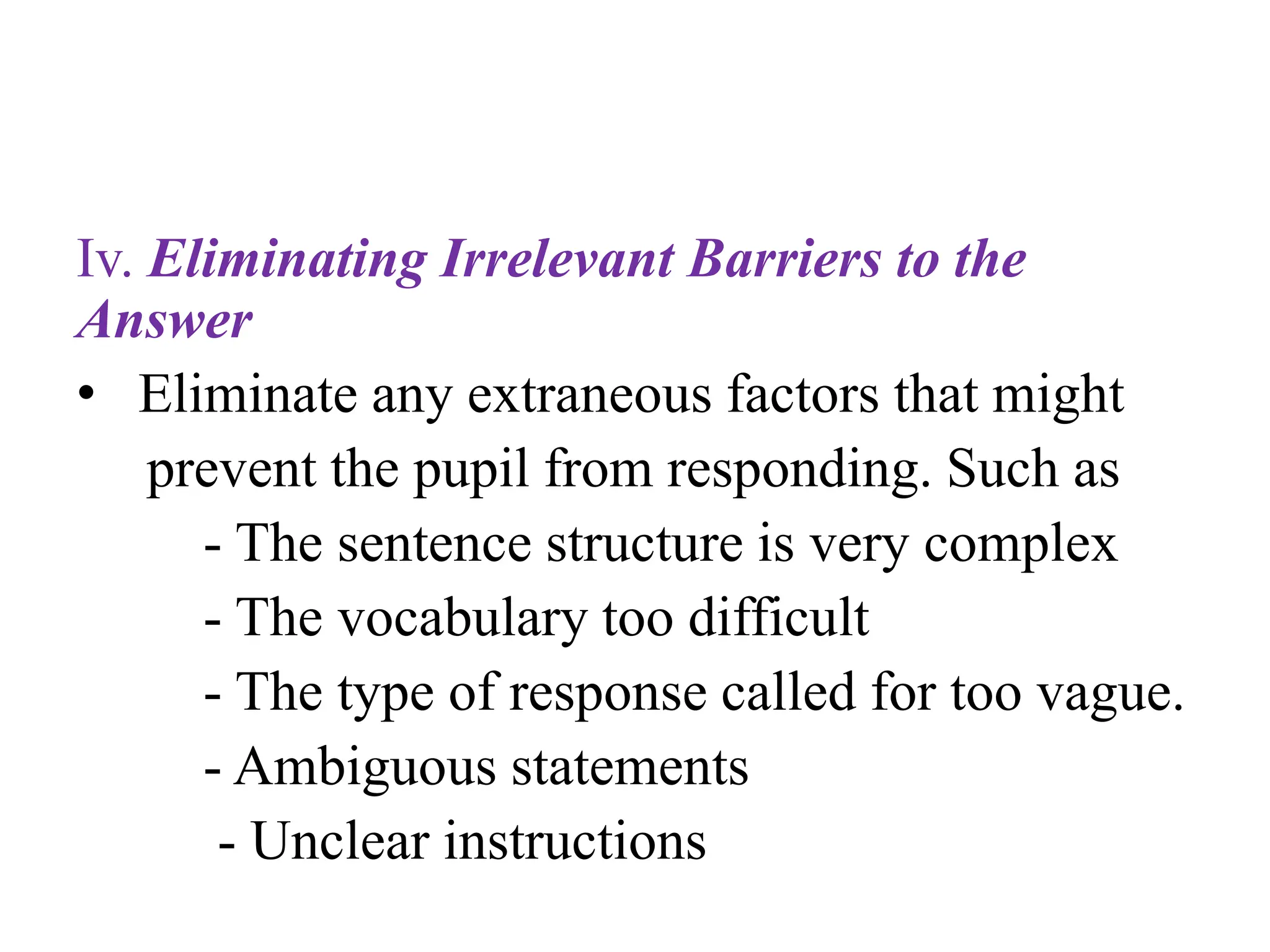 Iv. Eliminating Irrelevant Barriers to the
Answer
• Eliminate any extraneous factors that might
prevent the pupil from responding. Such as
- The sentence structure is very complex
- The vocabulary too difficult
- The type of response called for too vague.
- Ambiguous statements
- Unclear instructions
 