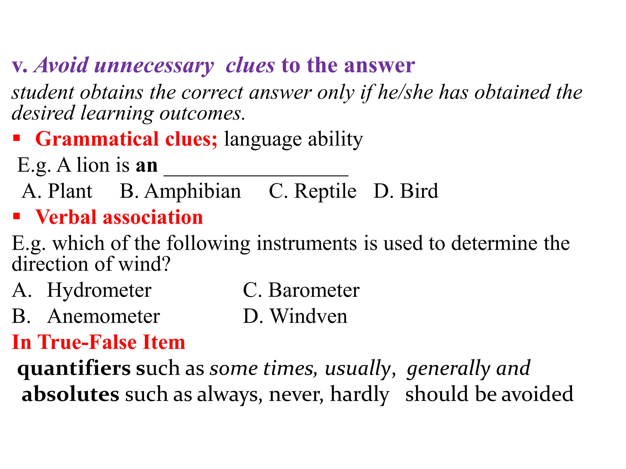 v. Avoid unnecessary clues to the answer
student obtains the correct answer only if he/she has obtained the
desired learning outcomes.
 Grammatical clues; language ability
E.g. A lion is an _________________
A. Plant B. Amphibian C. Reptile D. Bird
 Verbal association
E.g. which of the following instruments is used to determine the
direction of wind?
A. Hydrometer C. Barometer
B. Anemometer D. Windven
In True-False Item
quantifiers such as some times, usually, generally and
absolutes such as always, never, hardly should be avoided
 