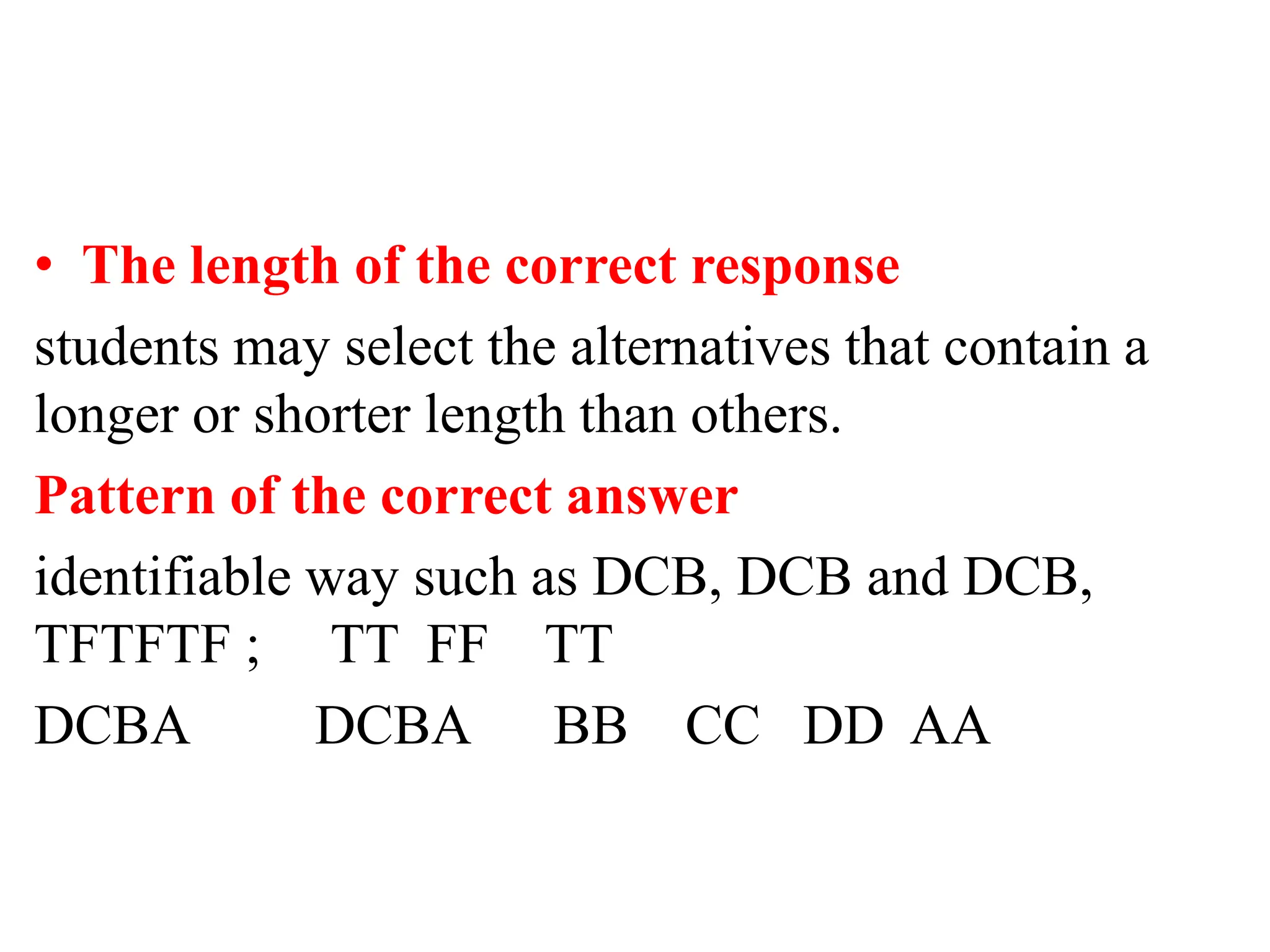 • The length of the correct response
students may select the alternatives that contain a
longer or shorter length than others.
Pattern of the correct answer
identifiable way such as DCB, DCB and DCB,
TFTFTF ; TT FF TT
DCBA DCBA BB CC DD AA
 