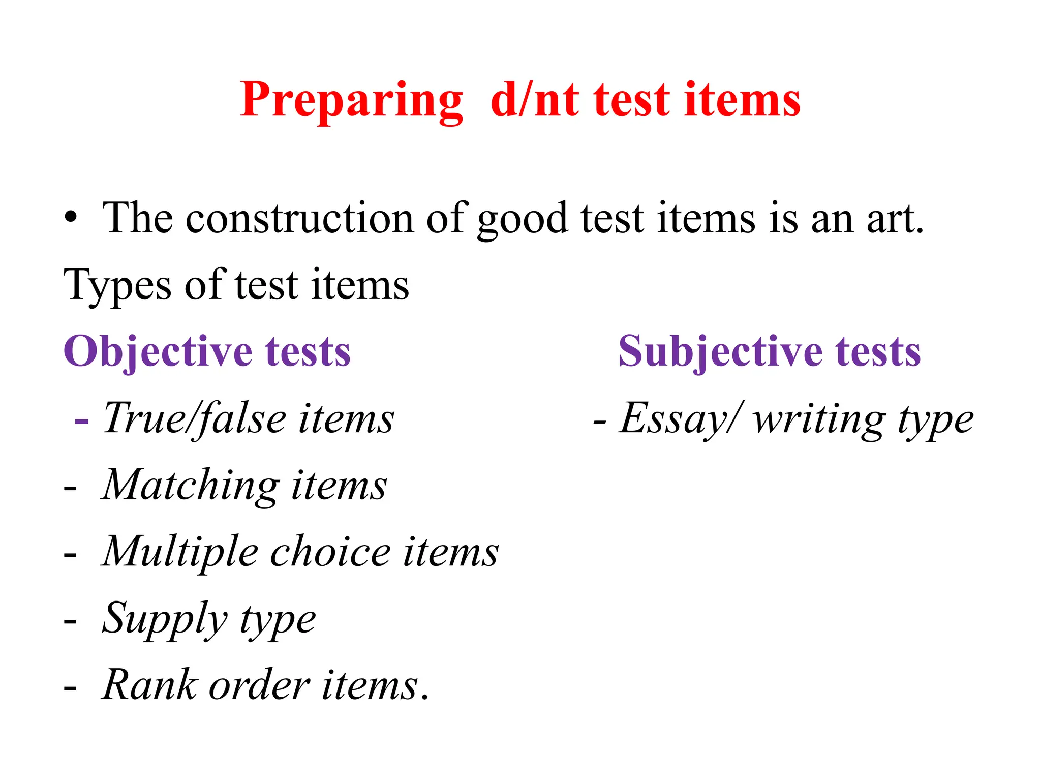 Preparing d/nt test items
• The construction of good test items is an art.
Types of test items
Objective tests Subjective tests
- True/false items - Essay/ writing type
- Matching items
- Multiple choice items
- Supply type
- Rank order items.
 