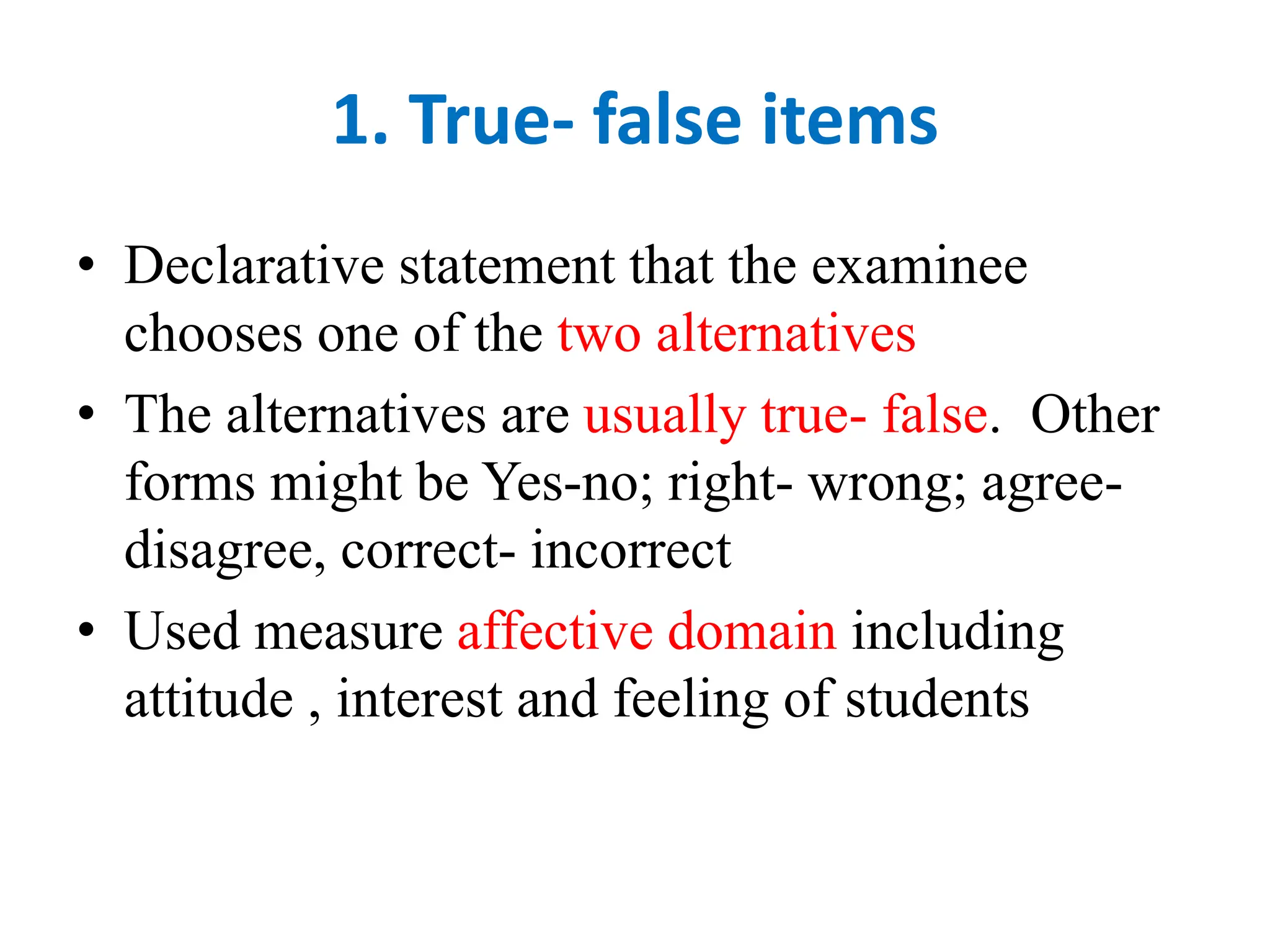 1. True- false items
• Declarative statement that the examinee
chooses one of the two alternatives
• The alternatives are usually true- false. Other
forms might be Yes-no; right- wrong; agree-
disagree, correct- incorrect
• Used measure affective domain including
attitude , interest and feeling of students
 