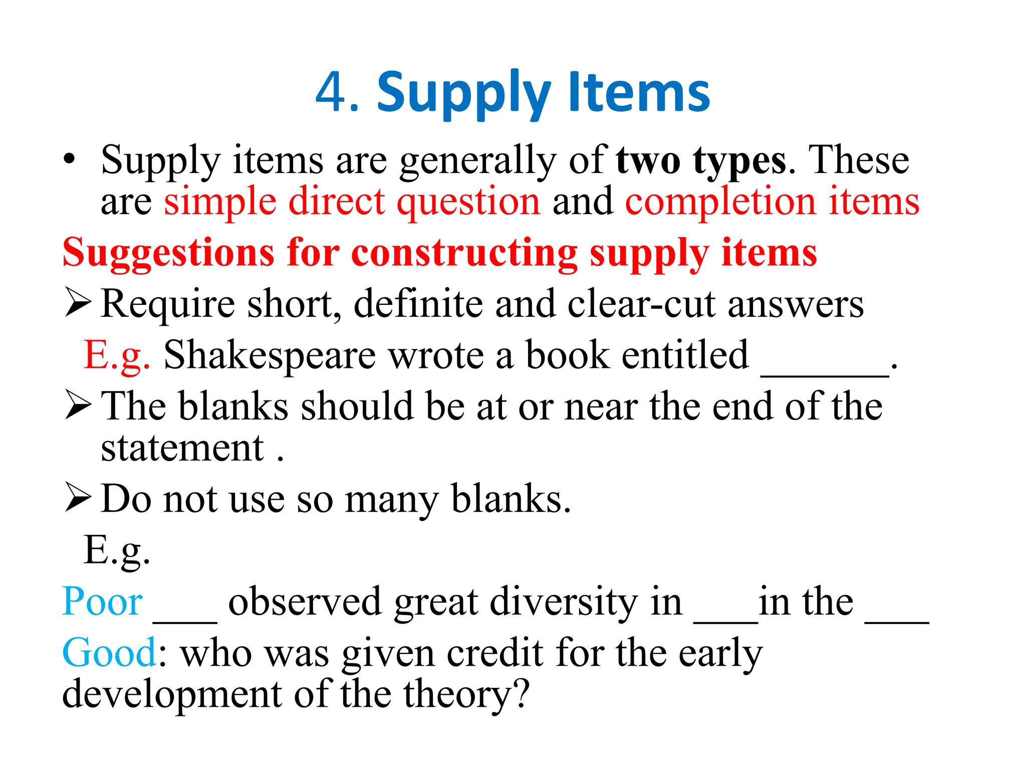 4. Supply Items
• Supply items are generally of two types. These
are simple direct question and completion items
Suggestions for constructing supply items
Require short, definite and clear-cut answers
E.g. Shakespeare wrote a book entitled ______.
The blanks should be at or near the end of the
statement .
Do not use so many blanks.
E.g.
Poor ___ observed great diversity in ___in the ___
Good: who was given credit for the early
development of the theory?
 