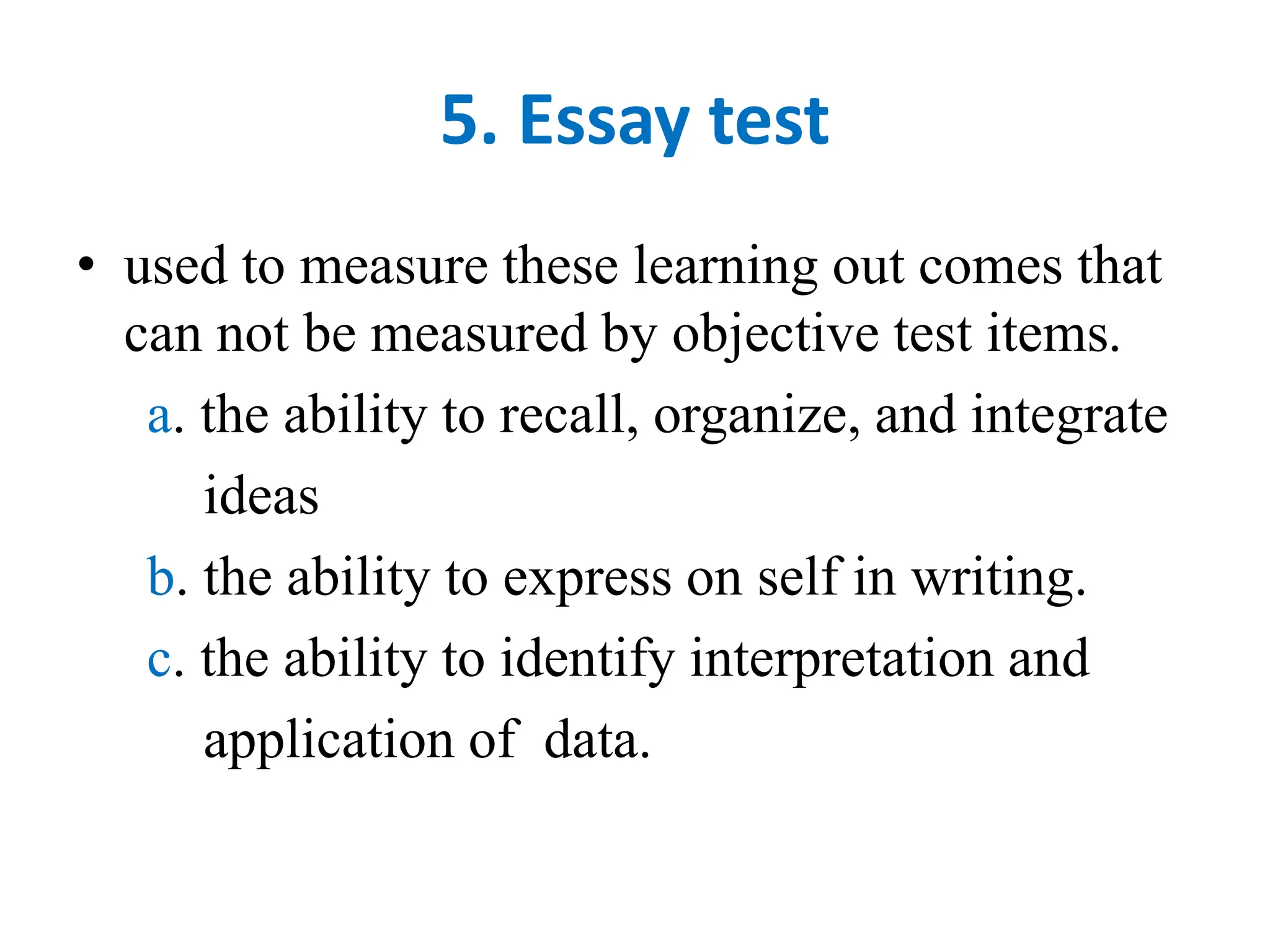 5. Essay test
• used to measure these learning out comes that
can not be measured by objective test items.
a. the ability to recall, organize, and integrate
ideas
b. the ability to express on self in writing.
c. the ability to identify interpretation and
application of data.
 