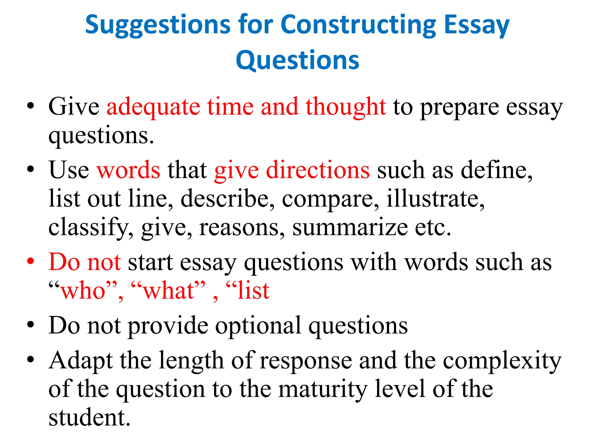 Suggestions for Constructing Essay
Questions
• Give adequate time and thought to prepare essay
questions.
• Use words that give directions such as define,
list out line, describe, compare, illustrate,
classify, give, reasons, summarize etc.
• Do not start essay questions with words such as
“who”, “what” , “list
• Do not provide optional questions
• Adapt the length of response and the complexity
of the question to the maturity level of the
student.
 