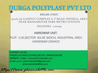 DELHI UNIT:
     520A/26 GANPATI COMPLEX G.T ROAD INSTRIAL AREA
          NEAR MANSAROVAR PARK METRO STATION
                        SHAHDRA -110095

                   HARIDWAR UNIT:
    PLOT -116,SECTOR -6A,IIE SIDCUL INDUSTRIAL AREA
                  HARIDWAR-249403


    CONTACT US ON:
    PHONE NO:09810316461(DELHI) /09045030166
    WEBSITE: https://www.pharmabottle.com
    Email us on: pharmabottles@gmail.com
              : pharmabottles@live.com
                                                      1
https://www.pharmabottle.com
 