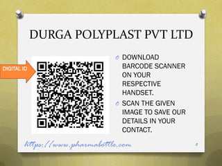DURGA POLYPLAST PVT LTD
                               O DOWNLOAD
DIGITAL ID                       BARCODE SCANNER
                                 ON YOUR
                                 RESPECTIVE
                                 HANDSET.
                               O SCAN THE GIVEN
                                 IMAGE TO SAVE OUR
                                 DETAILS IN YOUR
                                 CONTACT.

        https://www.pharmabottle.com                 8
 