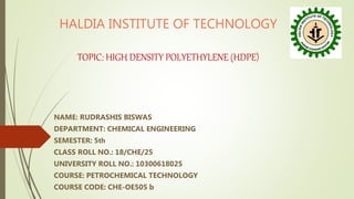 HALDIA INSTITUTE OF TECHNOLOGY
TOPIC: HIGH DENSITY POLYETHYLENE (HDPE)
NAME: RUDRASHIS BISWAS
DEPARTMENT: CHEMICAL ENGINEERING
SEMESTER: 5th
CLASS ROLL NO.: 18/CHE/25
UNIVERSITY ROLL NO.: 10300618025
COURSE: PETROCHEMICAL TECHNOLOGY
COURSE CODE: CHE-OE505 b
 