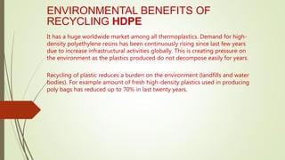 ENVIRONMENTAL BENEFITS OF
RECYCLING HDPE
It has a huge worldwide market among all thermoplastics. Demand for high-
density polyethylene resins has been continuously rising since last few years
due to increase infrastructural activities globally. This is creating pressure on
the environment as the plastics produced do not decompose easily for years.
Recycling of plastic reduces a burden on the environment (landfills and water
bodies). For example amount of fresh high-density plastics used in producing
poly bags has reduced up to 70% in last twenty years.
 