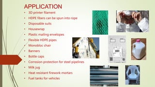 APPLICATION
• 3D printer filament
• HDPE fibers can be spun into rope
• Disposable suits
• Housewrap
• Plastic mailing envelopes
• Flexible HDPE pipes
• Monobloc chair
• Banners
• Bottle caps
• Corrosion protection for steel pipelines
• Milk jug
• Heat resistant firework mortars
• Fuel tanks for vehicles
 