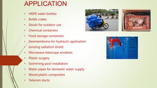 APPLICATION
• HDPE water bottles
• Bottle crates
• Stools for outdoor use
• Chemical containers
• Food storage containers
• Geomembrane for hydraulic application
• Ionizing radiation shield
• Microwave telescope windows
• Plastic surgery
• Swimming pool installation
• Water pipes for domestic water supply
• Wood plastic composites
• Telecom ducts
 