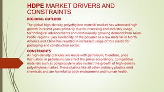 HDPE MARKET DRIVERS AND
CONSTRAINTS
REGIONAL OUTLOOK
The global high-density polyethylene material market has witnessed high
growth in recent years primarily due to increasing end-industry usage,
technological advancements and continuously growing demand from Asian-
Pacific regions. Easy availability of the polymer as a raw material in North
America and China has resulted in increased usage of this plastic for
packaging and construction sector.
CONSTRAINTS
As high-density granules are made with petroleum, therefore, price
fluctuation in petroleum can affect the prices accordingly. Competitive
materials such as polypropylene also restrict the growth of high-density
polyethylene market. These plastics like all other ordinary plastics emit
chemicals and are harmful to both environment and human health.
 