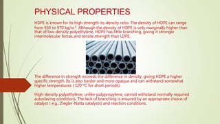 PHYSICAL PROPERTIES
HDPE is known for its high strength-to-density ratio. The density of HDPE can range
from 930 to 970 kg/𝑚3. Although the density of HDPE is only marginally higher than
that of low-density polyethylene, HDPE has little branching, giving it stronger
intermolecular forces and tensile strength than LDPE.
The difference in strength exceeds the difference in density, giving HDPE a higher
specific strength. Its is also harder and more opaque and can withstand somewhat
higher temperatures ( 120 ºC for short periods).
High-density polyethylene, unlike polypropylene, cannot withstand normally required
autoclaving conditions. The lack of branching is ensured by an appropriate choice of
catalyst ( e.g., Ziegler-Natta catalysts) and reaction conditions.
 