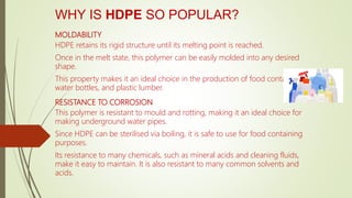 WHY IS HDPE SO POPULAR?
MOLDABILITY
HDPE retains its rigid structure until its melting point is reached.
Once in the melt state, this polymer can be easily molded into any desired
shape.
This property makes it an ideal choice in the production of food containers,
water bottles, and plastic lumber.
RESISTANCE TO CORROSION
This polymer is resistant to mould and rotting, making it an ideal choice for
making underground water pipes.
Since HDPE can be sterilised via boiling, it is safe to use for food containing
purposes.
Its resistance to many chemicals, such as mineral acids and cleaning fluids,
make it easy to maintain. It is also resistant to many common solvents and
acids.
 