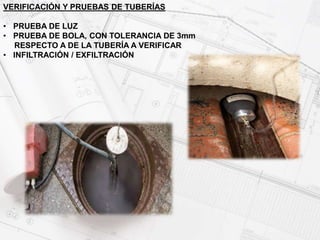 VERIFICACIÓN Y PRUEBAS DE TUBERÍAS
• PRUEBA DE LUZ
• PRUEBA DE BOLA, CON TOLERANCIA DE 3mm
RESPECTO A DE LA TUBERÍA A VERIFICAR
• INFILTRACIÓN / EXFILTRACIÓN
 