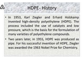 HDPE- History
• In 1953, Karl Ziegler and Erhard Holzkamp
invented high-density polyethylene (HDPE). The
process included the use of catalysts and low
pressure, which is the basis for the formulation of
many varieties of polyethylene compounds.
• Two years later, in 1955, HDPE was produced as
pipe. For his successful invention of HDPE, Ziegler
was awarded the 1963 Nobel Prize for Chemistry.
 