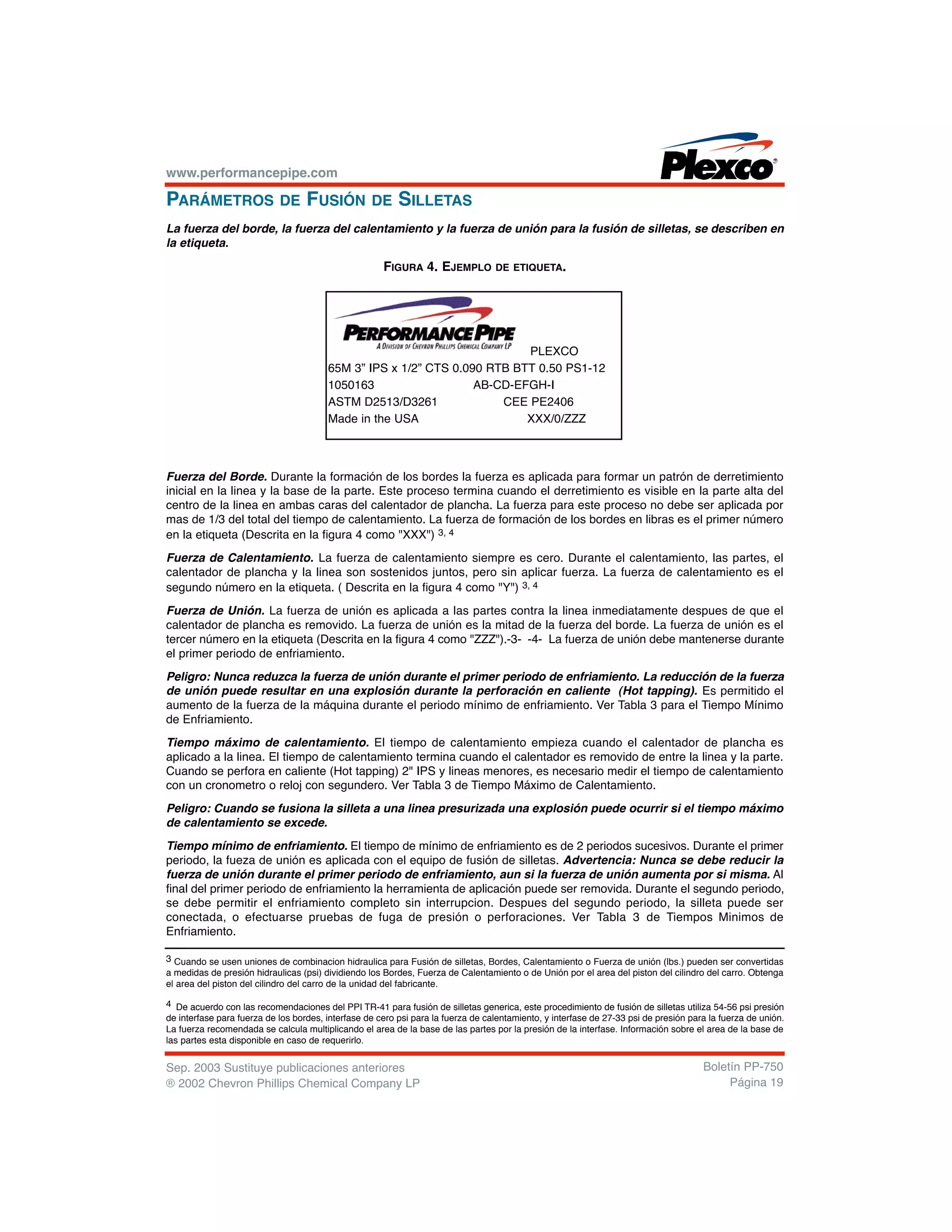 www.performancepipe.com
PARÁMETROS DE FUSIÓN DE SILLETAS
La fuerza del borde, la fuerza del calentamiento y la fuerza de unión para la fusión de silletas, se describen en
la etiqueta.
FIGURA 4. EJEMPLO DE ETIQUETA.
Fuerza del Borde. Durante la formación de los bordes la fuerza es aplicada para formar un patrón de derretimiento
inicial en la linea y la base de la parte. Este proceso termina cuando el derretimiento es visible en la parte alta del
centro de la linea en ambas caras del calentador de plancha. La fuerza para este proceso no debe ser aplicada por
mas de 1/3 del total del tiempo de calentamiento. La fuerza de formación de los bordes en libras es el primer número
en la etiqueta (Descrita en la figura 4 como "XXX") 3, 4
Fuerza de Calentamiento. La fuerza de calentamiento siempre es cero. Durante el calentamiento, las partes, el
calentador de plancha y la linea son sostenidos juntos, pero sin aplicar fuerza. La fuerza de calentamiento es el
segundo número en la etiqueta. ( Descrita en la figura 4 como "Y") 3, 4
Fuerza de Unión. La fuerza de unión es aplicada a las partes contra la linea inmediatamente despues de que el
calentador de plancha es removido. La fuerza de unión es la mitad de la fuerza del borde. La fuerza de unión es el
tercer número en la etiqueta (Descrita en la figura 4 como "ZZZ").-3- -4- La fuerza de unión debe mantenerse durante
el primer periodo de enfriamiento.
Peligro: Nunca reduzca la fuerza de unión durante el primer periodo de enfriamiento. La reducción de la fuerza
de unión puede resultar en una explosión durante la perforación en caliente (Hot tapping). Es permitido el
aumento de la fuerza de la máquina durante el periodo mínimo de enfriamiento. Ver Tabla 3 para el Tiempo Mínimo
de Enfriamiento.
Tiempo máximo de calentamiento. El tiempo de calentamiento empieza cuando el calentador de plancha es
aplicado a la linea. El tiempo de calentamiento termina cuando el calentador es removido de entre la linea y la parte.
Cuando se perfora en caliente (Hot tapping) 2" IPS y lineas menores, es necesario medir el tiempo de calentamiento
con un cronometro o reloj con segundero. Ver Tabla 3 de Tiempo Máximo de Calentamiento.
Peligro: Cuando se fusiona la silleta a una linea presurizada una explosión puede ocurrir si el tiempo máximo
de calentamiento se excede.
Tiempo mínimo de enfriamiento. El tiempo de mínimo de enfriamiento es de 2 periodos sucesivos. Durante el primer
periodo, la fueza de unión es aplicada con el equipo de fusión de silletas. Advertencia: Nunca se debe reducir la
fuerza de unión durante el primer periodo de enfriamiento, aun si la fuerza de unión aumenta por si misma. Al
final del primer periodo de enfriamiento la herramienta de aplicación puede ser removida. Durante el segundo periodo,
se debe permitir el enfriamiento completo sin interrupcion. Despues del segundo periodo, la silleta puede ser
conectada, o efectuarse pruebas de fuga de presión o perforaciones. Ver Tabla 3 de Tiempos Minimos de
Enfriamiento.
Sep. 2003 Sustituye publicaciones anteriores
® 2002 Chevron Phillips Chemical Company LP
Boletín PP-750
Página 19
PLEXCO
65M 3” IPS x 1/2” CTS 0.090 RTB BTT 0.50 PS1-12
1050163 AB-CD-EFGH-I
ASTM D2513/D3261 CEE PE2406
Made in the USA XXX/0/ZZZ
3 Cuando se usen uniones de combinacion hidraulica para Fusión de silletas, Bordes, Calentamiento o Fuerza de unión (lbs.) pueden ser convertidas
a medidas de presión hidraulicas (psi) dividiendo los Bordes, Fuerza de Calentamiento o de Unión por el area del piston del cilindro del carro. Obtenga
el area del piston del cilindro del carro de la unidad del fabricante.
4 De acuerdo con las recomendaciones del PPI TR-41 para fusión de silletas generica, este procedimiento de fusión de silletas utiliza 54-56 psi presión
de interfase para fuerza de los bordes, interfase de cero psi para la fuerza de calentamiento, y interfase de 27-33 psi de presión para la fuerza de unión.
La fuerza recomendada se calcula multiplicando el area de la base de las partes por la presión de la interfase. Información sobre el area de la base de
las partes esta disponible en caso de requerirlo.
 