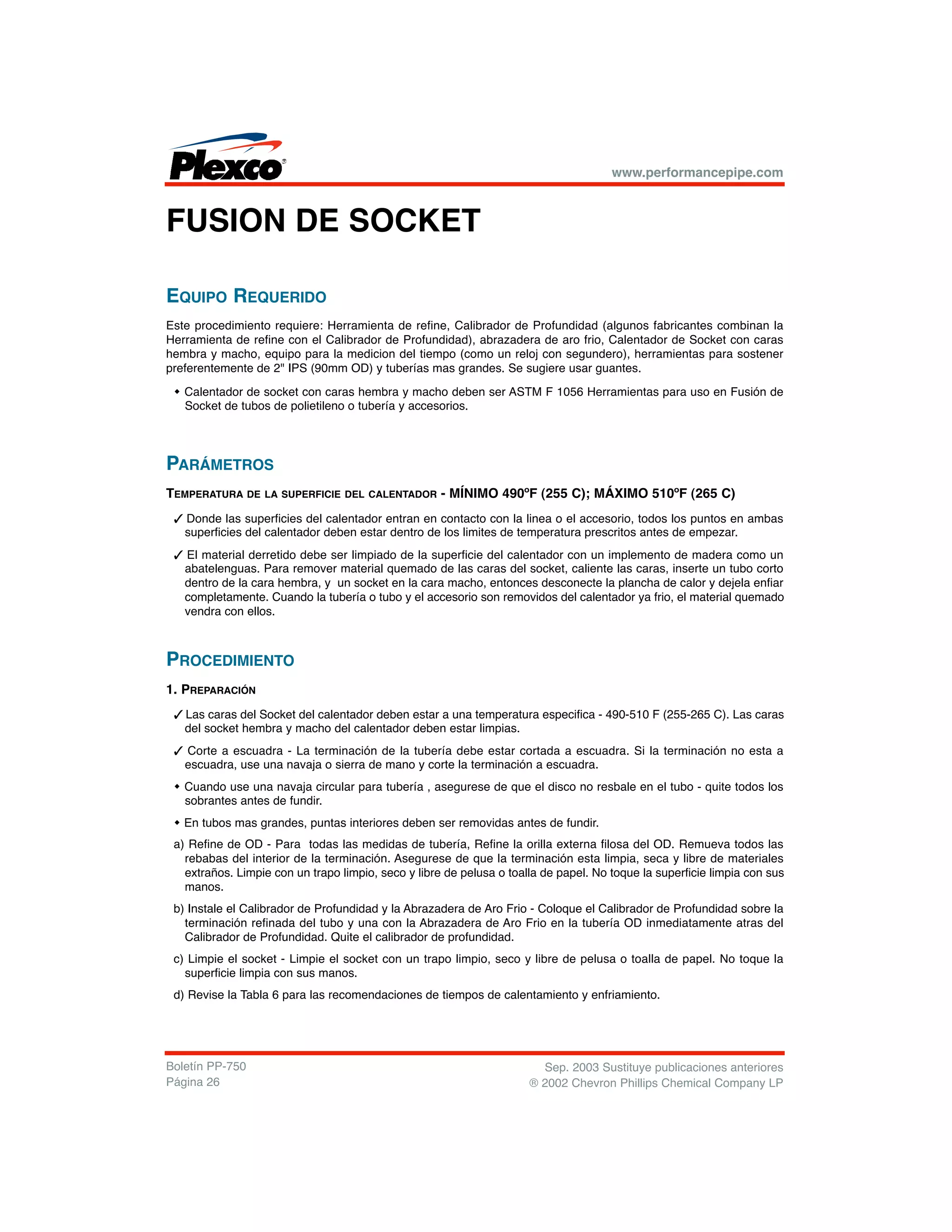 FUSION DE SOCKET
EQUIPO REQUERIDO
Este procedimiento requiere: Herramienta de refine, Calibrador de Profundidad (algunos fabricantes combinan la
Herramienta de refine con el Calibrador de Profundidad), abrazadera de aro frio, Calentador de Socket con caras
hembra y macho, equipo para la medicion del tiempo (como un reloj con segundero), herramientas para sostener
preferentemente de 2" IPS (90mm OD) y tuberías mas grandes. Se sugiere usar guantes.
w Calentador de socket con caras hembra y macho deben ser ASTM F 1056 Herramientas para uso en Fusión de
Socket de tubos de polietileno o tubería y accesorios.
PARÁMETROS
TEMPERATURA DE LA SUPERFICIE DEL CALENTADOR - MÍNIMO 490ºF (255 C); MÁXIMO 510ºF (265 C)
3 Donde las superficies del calentador entran en contacto con la linea o el accesorio, todos los puntos en ambas
superficies del calentador deben estar dentro de los limites de temperatura prescritos antes de empezar.
3 El material derretido debe ser limpiado de la superficie del calentador con un implemento de madera como un
abatelenguas. Para remover material quemado de las caras del socket, caliente las caras, inserte un tubo corto
dentro de la cara hembra, y un socket en la cara macho, entonces desconecte la plancha de calor y dejela enfiar
completamente. Cuando la tubería o tubo y el accesorio son removidos del calentador ya frio, el material quemado
vendra con ellos.
PROCEDIMIENTO
1. PREPARACIÓN
3 Las caras del Socket del calentador deben estar a una temperatura especifica - 490-510 F (255-265 C). Las caras
del socket hembra y macho del calentador deben estar limpias.
3 Corte a escuadra - La terminación de la tubería debe estar cortada a escuadra. Si la terminación no esta a
escuadra, use una navaja o sierra de mano y corte la terminación a escuadra.
w Cuando use una navaja circular para tubería , asegurese de que el disco no resbale en el tubo - quite todos los
sobrantes antes de fundir.
w En tubos mas grandes, puntas interiores deben ser removidas antes de fundir.
a) Refine de OD - Para todas las medidas de tubería, Refine la orilla externa filosa del OD. Remueva todos las
rebabas del interior de la terminación. Asegurese de que la terminación esta limpia, seca y libre de materiales
extraños. Limpie con un trapo limpio, seco y libre de pelusa o toalla de papel. No toque la superficie limpia con sus
manos.
b) Instale el Calibrador de Profundidad y la Abrazadera de Aro Frio - Coloque el Calibrador de Profundidad sobre la
terminación refinada del tubo y una con la Abrazadera de Aro Frio en la tubería OD inmediatamente atras del
Calibrador de Profundidad. Quite el calibrador de profundidad.
c) Limpie el socket - Limpie el socket con un trapo limpio, seco y libre de pelusa o toalla de papel. No toque la
superficie limpia con sus manos.
d) Revise la Tabla 6 para las recomendaciones de tiempos de calentamiento y enfriamiento.
www.performancepipe.com
Sep. 2003 Sustituye publicaciones anteriores
® 2002 Chevron Phillips Chemical Company LP
Boletín PP-750
Página 26
 