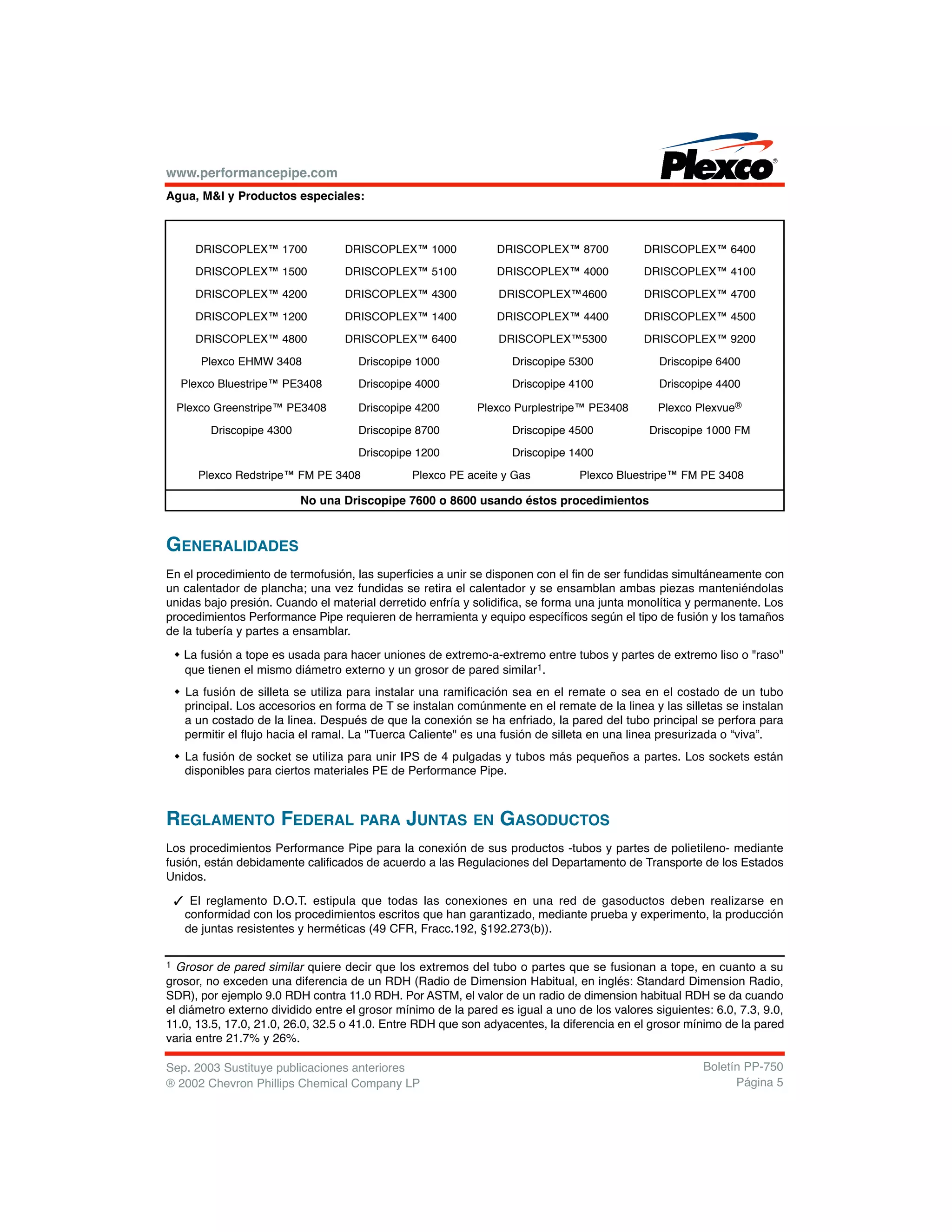 www.performancepipe.com
Agua, M&I y Productos especiales:
GENERALIDADES
En el procedimiento de termofusión, las superficies a unir se disponen con el fin de ser fundidas simultáneamente con
un calentador de plancha; una vez fundidas se retira el calentador y se ensamblan ambas piezas manteniéndolas
unidas bajo presión. Cuando el material derretido enfría y solidifica, se forma una junta monolítica y permanente. Los
procedimientos Performance Pipe requieren de herramienta y equipo específicos según el tipo de fusión y los tamaños
de la tubería y partes a ensamblar.
w La fusión a tope es usada para hacer uniones de extremo-a-extremo entre tubos y partes de extremo liso o "raso"
que tienen el mismo diámetro externo y un grosor de pared similar1.
w La fusión de silleta se utiliza para instalar una ramificación sea en el remate o sea en el costado de un tubo
principal. Los accesorios en forma de T se instalan comúnmente en el remate de la linea y las silletas se instalan
a un costado de la linea. Después de que la conexión se ha enfriado, la pared del tubo principal se perfora para
permitir el flujo hacia el ramal. La "Tuerca Caliente" es una fusión de silleta en una linea presurizada o “viva”.
w La fusión de socket se utiliza para unir IPS de 4 pulgadas y tubos más pequeños a partes. Los sockets están
disponibles para ciertos materiales PE de Performance Pipe.
REGLAMENTO FEDERAL PARA JUNTAS EN GASODUCTOS
Los procedimientos Performance Pipe para la conexión de sus productos -tubos y partes de polietileno- mediante
fusión, están debidamente calificados de acuerdo a las Regulaciones del Departamento de Transporte de los Estados
Unidos.
3 El reglamento D.O.T. estipula que todas las conexiones en una red de gasoductos deben realizarse en
conformidad con los procedimientos escritos que han garantizado, mediante prueba y experimento, la producción
de juntas resistentes y herméticas (49 CFR, Fracc.192, §192.273(b)).
Sep. 2003 Sustituye publicaciones anteriores
® 2002 Chevron Phillips Chemical Company LP
Boletín PP-750
Página 5
DRISCOPLEX™ 1700 DRISCOPLEX™ 1000 DRISCOPLEX™ 8700 DRISCOPLEX™ 6400
DRISCOPLEX™ 1500 DRISCOPLEX™ 5100 DRISCOPLEX™ 4000 DRISCOPLEX™ 4100
DRISCOPLEX™ 4200 DRISCOPLEX™ 4300 DRISCOPLEX™4600 DRISCOPLEX™ 4700
DRISCOPLEX™ 1200 DRISCOPLEX™ 1400 DRISCOPLEX™ 4400 DRISCOPLEX™ 4500
DRISCOPLEX™ 4800 DRISCOPLEX™ 6400 DRISCOPLEX™5300 DRISCOPLEX™ 9200
Plexco EHMW 3408 Driscopipe 1000 Driscopipe 5300 Driscopipe 6400
Plexco Bluestripe™ PE3408 Driscopipe 4000 Driscopipe 4100 Driscopipe 4400
Plexco Greenstripe™ PE3408 Driscopipe 4200 Plexco Purplestripe™ PE3408 Plexco Plexvue®
Driscopipe 4300 Driscopipe 8700 Driscopipe 4500 Driscopipe 1000 FM
Driscopipe 1200 Driscopipe 1400
Plexco Redstripe™ FM PE 3408 Plexco PE aceite y Gas Plexco Bluestripe™ FM PE 3408
No una Driscopipe 7600 o 8600 usando éstos procedimientos
1 Grosor de pared similar quiere decir que los extremos del tubo o partes que se fusionan a tope, en cuanto a su
grosor, no exceden una diferencia de un RDH (Radio de Dimension Habitual, en inglés: Standard Dimension Radio,
SDR), por ejemplo 9.0 RDH contra 11.0 RDH. Por ASTM, el valor de un radio de dimension habitual RDH se da cuando
el diámetro externo dividido entre el grosor mínimo de la pared es igual a uno de los valores siguientes: 6.0, 7.3, 9.0,
11.0, 13.5, 17.0, 21.0, 26.0, 32.5 o 41.0. Entre RDH que son adyacentes, la diferencia en el grosor mínimo de la pared
varia entre 21.7% y 26%.
 