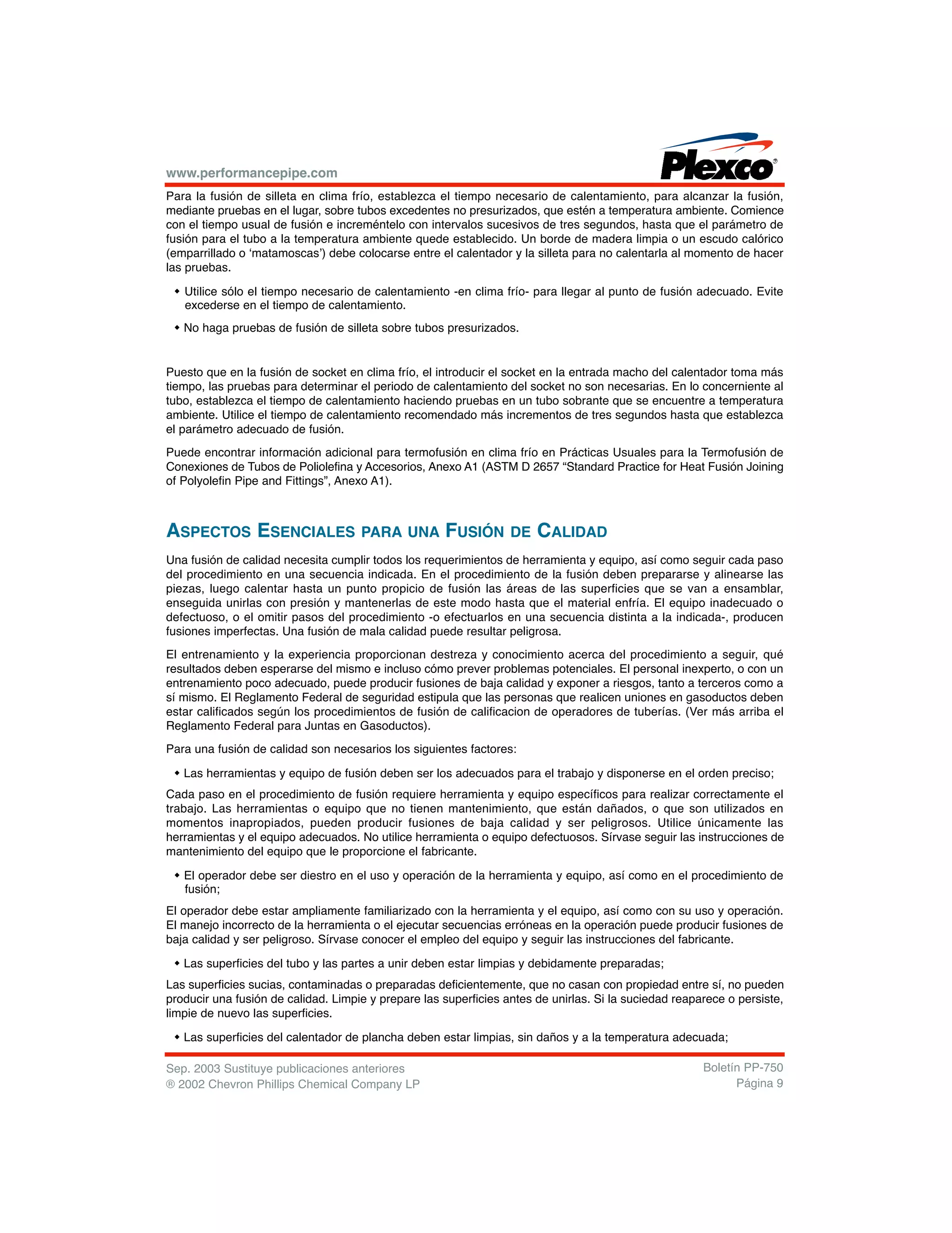 www.performancepipe.com
Para la fusión de silleta en clima frío, establezca el tiempo necesario de calentamiento, para alcanzar la fusión,
mediante pruebas en el lugar, sobre tubos excedentes no presurizados, que estén a temperatura ambiente. Comience
con el tiempo usual de fusión e increméntelo con intervalos sucesivos de tres segundos, hasta que el parámetro de
fusión para el tubo a la temperatura ambiente quede establecido. Un borde de madera limpia o un escudo calórico
(emparrillado o ‘matamoscas’) debe colocarse entre el calentador y la silleta para no calentarla al momento de hacer
las pruebas.
w Utilice sólo el tiempo necesario de calentamiento -en clima frío- para llegar al punto de fusión adecuado. Evite
excederse en el tiempo de calentamiento.
w No haga pruebas de fusión de silleta sobre tubos presurizados.
Puesto que en la fusión de socket en clima frío, el introducir el socket en la entrada macho del calentador toma más
tiempo, las pruebas para determinar el periodo de calentamiento del socket no son necesarias. En lo concerniente al
tubo, establezca el tiempo de calentamiento haciendo pruebas en un tubo sobrante que se encuentre a temperatura
ambiente. Utilice el tiempo de calentamiento recomendado más incrementos de tres segundos hasta que establezca
el parámetro adecuado de fusión.
Puede encontrar información adicional para termofusión en clima frío en Prácticas Usuales para la Termofusión de
Conexiones de Tubos de Poliolefina y Accesorios, Anexo A1 (ASTM D 2657 “Standard Practice for Heat Fusión Joining
of Polyolefin Pipe and Fittings”, Anexo A1).
ASPECTOS ESENCIALES PARA UNA FUSIÓN DE CALIDAD
Una fusión de calidad necesita cumplir todos los requerimientos de herramienta y equipo, así como seguir cada paso
del procedimiento en una secuencia indicada. En el procedimiento de la fusión deben prepararse y alinearse las
piezas, luego calentar hasta un punto propicio de fusión las áreas de las superficies que se van a ensamblar,
enseguida unirlas con presión y mantenerlas de este modo hasta que el material enfría. El equipo inadecuado o
defectuoso, o el omitir pasos del procedimiento -o efectuarlos en una secuencia distinta a la indicada-, producen
fusiones imperfectas. Una fusión de mala calidad puede resultar peligrosa.
El entrenamiento y la experiencia proporcionan destreza y conocimiento acerca del procedimiento a seguir, qué
resultados deben esperarse del mismo e incluso cómo prever problemas potenciales. El personal inexperto, o con un
entrenamiento poco adecuado, puede producir fusiones de baja calidad y exponer a riesgos, tanto a terceros como a
sí mismo. El Reglamento Federal de seguridad estipula que las personas que realicen uniones en gasoductos deben
estar calificados según los procedimientos de fusión de calificacion de operadores de tuberías. (Ver más arriba el
Reglamento Federal para Juntas en Gasoductos).
Para una fusión de calidad son necesarios los siguientes factores:
w Las herramientas y equipo de fusión deben ser los adecuados para el trabajo y disponerse en el orden preciso;
Cada paso en el procedimiento de fusión requiere herramienta y equipo específicos para realizar correctamente el
trabajo. Las herramientas o equipo que no tienen mantenimiento, que están dañados, o que son utilizados en
momentos inapropiados, pueden producir fusiones de baja calidad y ser peligrosos. Utilice únicamente las
herramientas y el equipo adecuados. No utilice herramienta o equipo defectuosos. Sírvase seguir las instrucciones de
mantenimiento del equipo que le proporcione el fabricante.
w El operador debe ser diestro en el uso y operación de la herramienta y equipo, así como en el procedimiento de
fusión;
El operador debe estar ampliamente familiarizado con la herramienta y el equipo, así como con su uso y operación.
El manejo incorrecto de la herramienta o el ejecutar secuencias erróneas en la operación puede producir fusiones de
baja calidad y ser peligroso. Sírvase conocer el empleo del equipo y seguir las instrucciones del fabricante.
w Las superficies del tubo y las partes a unir deben estar limpias y debidamente preparadas;
Las superficies sucias, contaminadas o preparadas deficientemente, que no casan con propiedad entre sí, no pueden
producir una fusión de calidad. Limpie y prepare las superficies antes de unirlas. Si la suciedad reaparece o persiste,
limpie de nuevo las superficies.
w Las superficies del calentador de plancha deben estar limpias, sin daños y a la temperatura adecuada;
Sep. 2003 Sustituye publicaciones anteriores
® 2002 Chevron Phillips Chemical Company LP
Boletín PP-750
Página 9
 