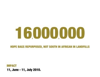 16 000 000   ,                ,

  HDPE BAGS REPURPOSED, NOT SOUTH IN AFRICAN IN LANDFILLS




IMPACT
11, June - 11, July 2010.
 