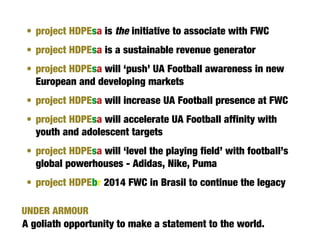 • project HDPEsa is the initiative to associate with FWC
 • project HDPEsa is a sustainable revenue generator
 • project HDPEsa will ‘push’ UA Football awareness in new
   European and developing markets
 • project HDPEsa will increase UA Football presence at FWC
 • project HDPEsa will accelerate UA Football affinity with
   youth and adolescent targets
 • project HDPEsa will ‘level the playing field’ with football’s
   global powerhouses - Adidas, Nike, Puma
 • project HDPEbr 2014 FWC in Brasil to continue the legacy

UNDER ARMOUR
A goliath opportunity to make a statement to the world.
 