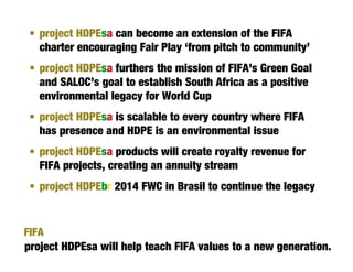 • project HDPEsa can become an extension of the FIFA
   charter encouraging Fair Play ‘from pitch to community’
 • project HDPEsa furthers the mission of FIFA’s Green Goal
   and SALOC’s goal to establish South Africa as a positive
   environmental legacy for World Cup
 • project HDPEsa is scalable to every country where FIFA
   has presence and HDPE is an environmental issue
 • project HDPEsa products will create royalty revenue for
   FIFA projects, creating an annuity stream
 • project HDPEbr 2014 FWC in Brasil to continue the legacy


FIFA
project HDPEsa will help teach FIFA values to a new generation.
 