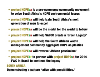 • project HDPEsa is a pro-commerce community movement
   to solve South Africa’s HDPE environmental issues
 • project HDPEsa will help train South Africa’s next
   generation of men to excel
 • project HDPEsa will be the model for the world to follow
 • project HDPEsa will help SALOC create a ‘Green Legacy’
 • project HDPEsa will help the South African waste
   management community aggregate HDPE as plastics
 • project HDPEsa will reverse ‘African pessimism’
 • project HDPEbr to partner with project HDPEsa for 2014
   FWC in Brasil to continue the legacy
SOUTH AFRICA
Demonstrating a culture “alive with possibilities.”
 