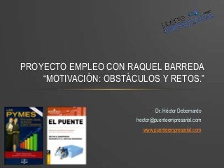 Dr. Héctor Debernardo
hector@puenteempresarial.com
www.puenteempresarial.com
PROYECTO EMPLEO CON RAQUEL BARREDA
“MOTIVACIÓN: OBSTÁCULOS Y RETOS.”
 