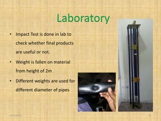 • Impact Test is done in lab to
check whether final products
are useful or not.
• Weight is fallen on material
from height of 2m
• Different weights are used for
different diameter of pipes
6/25/2015 21
Laboratory
 