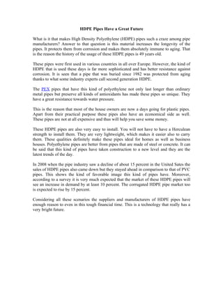 HDPE Pipes Have a Great Future

What is it that makes High Density Polyethylene (HDPE) pipes such a craze among pipe
manufacturers? Answer to that question is this material increases the longevity of the
pipes. It protects them from corrosion and makes them absolutely immune to aging. That
is the reason the history of the usage of these HDPE pipes is 49 years old.

These pipes were first used in various countries in all over Europe. However, the kind of
HDPE that is used these days is far more sophisticated and has better resistance against
corrosion. It is seen that a pipe that was buried since 1982 was protected from aging
thanks to what some industry experts call second generation HDPE.

The PEX pipes that have this kind of polyethylene not only last longer than ordinary
metal pipes but preserve all kinds of antioxidants has made these pipes so unique. They
have a great resistance towards water pressure.

This is the reason that most of the house owners are now a days going for plastic pipes.
Apart from their practical purpose these pipes also have an economical side as well.
These pipes are not at all expensive and thus will help you save some money.

These HDPE pipes are also very easy to install. You will not have to have a Herculean
strength to install them. They are very lightweight, which makes it easier also to carry
them. These qualities definitely make these pipes ideal for homes as well as business
houses. Polyethylene pipes are better from pipes that are made of steel or concrete. It can
be said that this kind of pipes have taken construction to a new level and they are the
latest trends of the day.

In 2008 when the pipe industry saw a decline of about 15 percent in the United Sates the
sales of HDPE pipes also came down but they stayed ahead in comparison to that of PVC
pipes. This shows the kind of favorable image this kind of pipes have. Moreover,
according to a survey it is very much expected that the market of these HDPE pipes will
see an increase in demand by at least 10 percent. The corrugated HDPE pipe market too
is expected to rise by 15 percent.

Considering all these scenarios the suppliers and manufacturers of HDPE pipes have
enough reason to even in this tough financial time. This is a technology that really has a
very bright future.
 