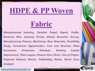 www.entrepreneurindia.co
HDPE & PP Woven
Fabric
Manufacturing Industry, Detailed Project Report, Profile,
Business Plan, Industry Trends, Market Research, Survey,
Manufacturing Process, Machinery, Raw Materials, Feasibility
Study, Investment Opportunities, Cost and Revenue, Plant
Economics, Production Schedule, Working Capital
Requirement, Plant Layout, Process Flow Sheet, Cost of Project,
Projected Balance Sheets, Profitability Ratios, Break Even
Analysis
 