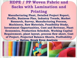 HDPE / PP Woven Fabric and
Sacks with Lamination and
Printing
Manufacturing Plant, Detailed Project Report,
Profile, Business Plan, Industry Trends, Market
Research, Survey, Manufacturing Process,
Machinery, Raw Materials, Feasibility Study,
Investment Opportunities, Cost and Revenue, Plant
Economics, Production Schedule, Working Capital
Requirement, plant layout, process flow sheet, Cost
of Project, Projected Balance Sheets, Profitability
Ratios, Break Even Analysis
 