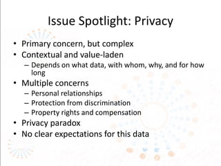 Issue Spotlight: Privacy
• Primary concern, but complex
• Contextual and value-laden
– Depends on what data, with whom, why, and for how
long
• Multiple concerns
– Personal relationships
– Protection from discrimination
– Property rights and compensation
• Privacy paradox
• No clear expectations for this data
 