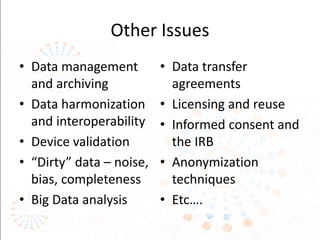 Other Issues
• Data management
and archiving
• Data harmonization
and interoperability
• Device validation
• “Dirty” data – noise,
bias, completeness
• Big Data analysis
• Data transfer
agreements
• Licensing and reuse
• Informed consent and
the IRB
• Anonymization
techniques
• Etc….
 