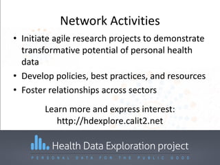 Network Activities
• Initiate agile research projects to demonstrate
transformative potential of personal health
data
• Develop policies, best practices, and resources
• Foster relationships across sectors
Learn more and express interest:
http://hdexplore.calit2.net
 