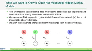 What We Want to Know is Often Not Measured: Hidden Markov
Models
• Here we measure transcriptomic data, whereas the action is all due to proteins and
  their interactions among themselves and with DNA/RNA.
• We measure mRNA expression (yi ) which is inﬂuenced by a network (si ) that is not
  or cannot be observed directly.
• We allow the network to change and learn this change from the observed data.



                         s1                      s2               s3   ...     sT

                    θs1                  θs2                  θs3            θsT

                         y1                      y2               y3   ...     yT

    Time-Variable Networks in Candida Glabrata    Stumpf&Thorne                        5 of 11
 