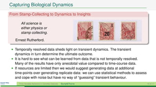 Capturing Biological Dynamics
From Stamp-Collecting to Dynamics to Insights

       All science is
       either physics or
       stamp collecting.

   Ernest Rutherford.

 • Temporally resolved data sheds light on transient dynamics. The transient
   dynamics in turn determine the ultimate outcome.
 • It is hard to see what can be learned from data that is not temporally resolved.
   Many of the results have only anecdotal value compared to time-course data.
 • If resources are limited then we would suggest generating data at additional
   time-points over generating replicate data: we can use statistical methods to assess
   and cope with noise but have no way of “guessing” transient behaviour.
     Time-Variable Networks in Candida Glabrata   Stumpf&Thorne                           10 of 11
 