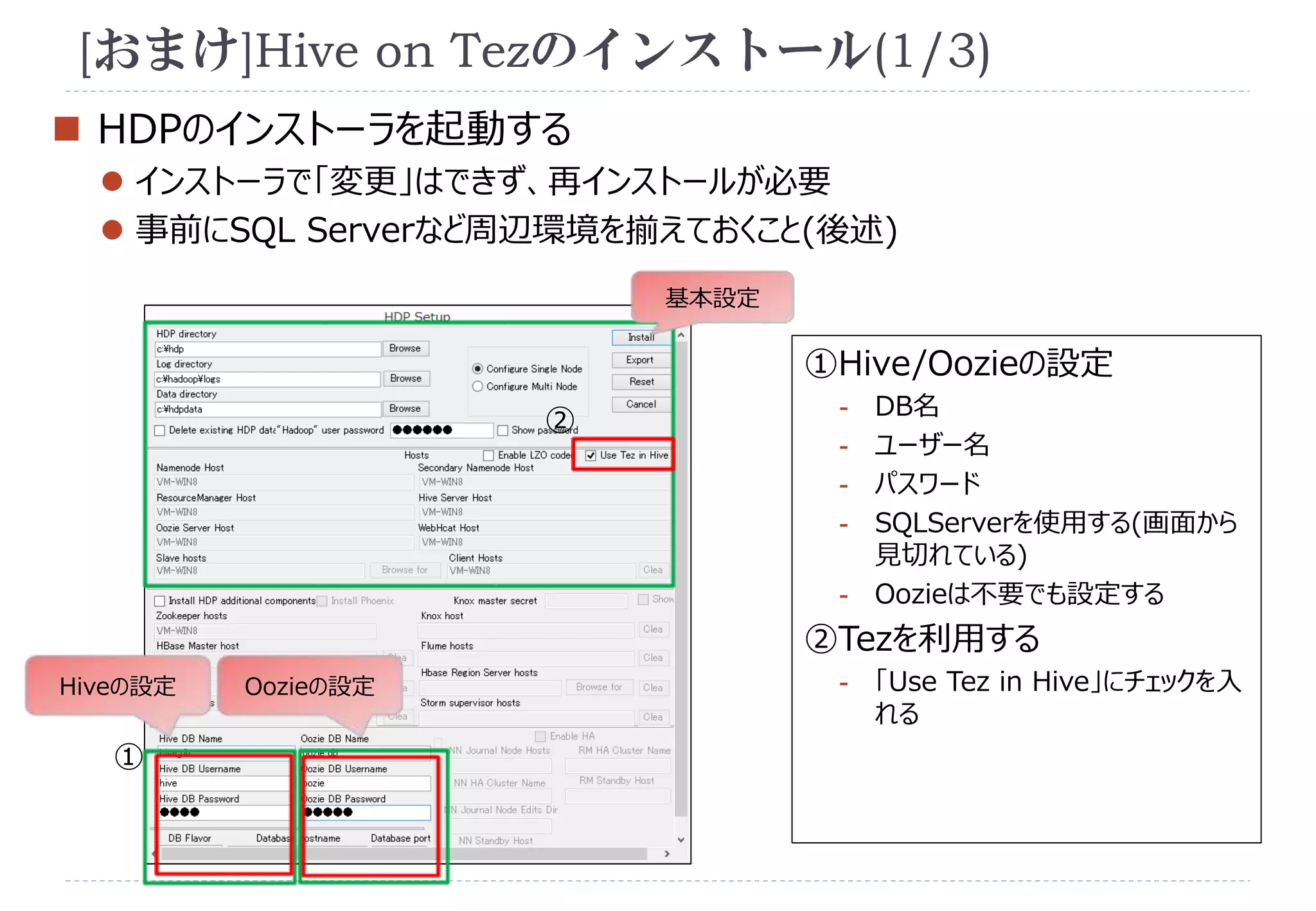 [おまけ]Hive on Tezのインストール(1/3) 
 HDPのインストーラを起動する 
 インストーラで「変更」はできず、再インストールが必要 
 事前にSQL Serverなど周辺環境を揃えておくこと(後述) 
Hiveの設定 
① 
①Hive/Oozieの設定 
- DB名 
- ユーザー名 
- パスワード 
- SQLServerを使用する(画面から 
見切れている) 
- Oozieは不要でも設定する 
②Tezを利用する 
- 「Use Tez in Hive」にチェックを入 
れる 
基本設定 
② 
Oozieの設定 
 