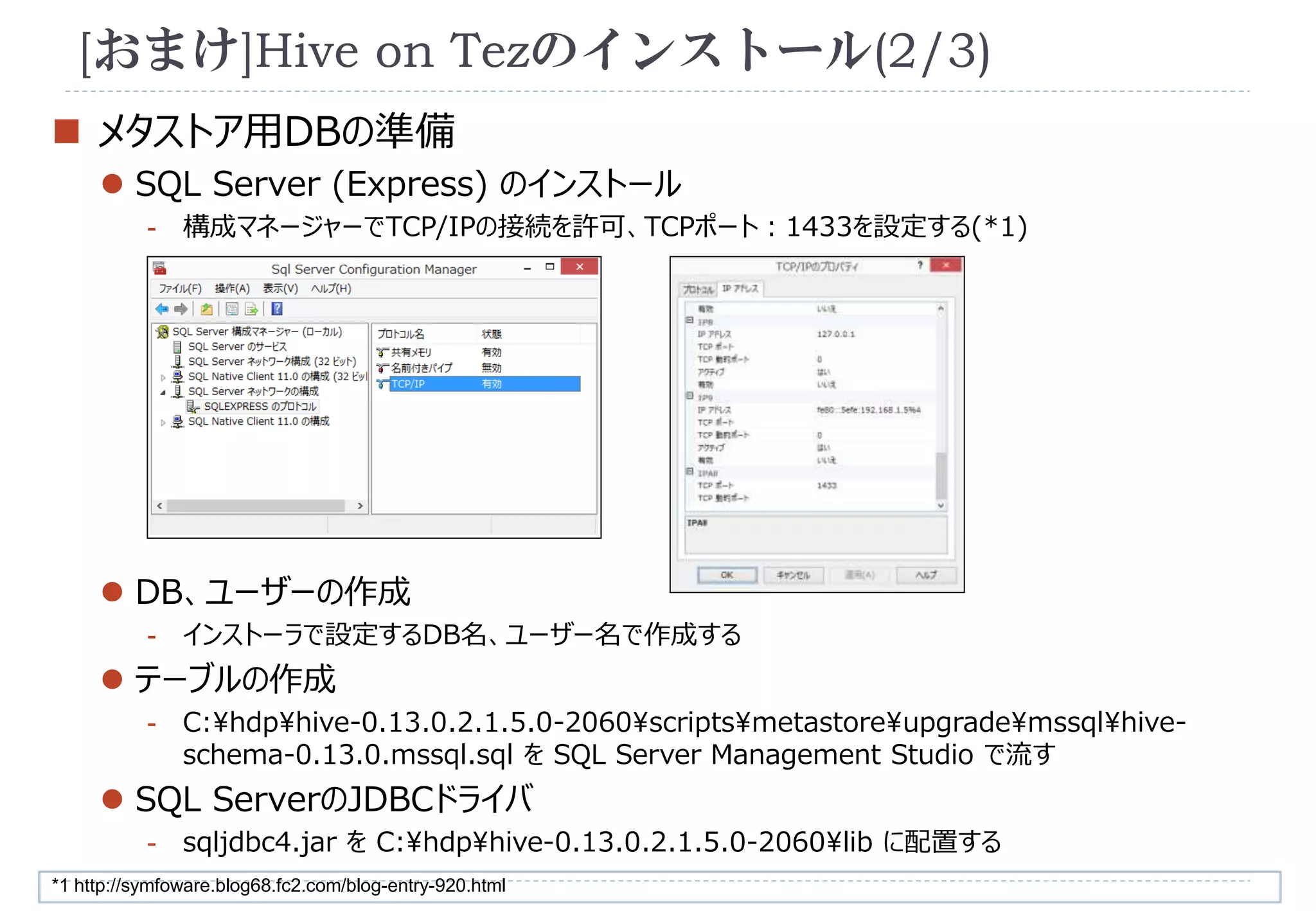 [おまけ]Hive on Tezのインストール(2/3) 
 メタストア用DBの準備 
 SQL Server (Express) のインストール 
- 構成マネージャーでTCP/IPの接続を許可、TCPポート：1433を設定する(*1) 
 DB、ユーザーの作成 
- インストーラで設定するDB名、ユーザー名で作成する 
 テーブルの作成 
- C:hdphive-0.13.0.2.1.5.0-2060scriptsmetastoreupgrademssqlhive-schema- 
0.13.0.mssql.sql をSQL Server Management Studio で流す 
 SQL ServerのJDBCドライバ 
- sqljdbc4.jar をC:hdphive-0.13.0.2.1.5.0-2060lib に配置する 
*1 http://symfoware.blog68.fc2.com/blog-entry-920.html 
 
