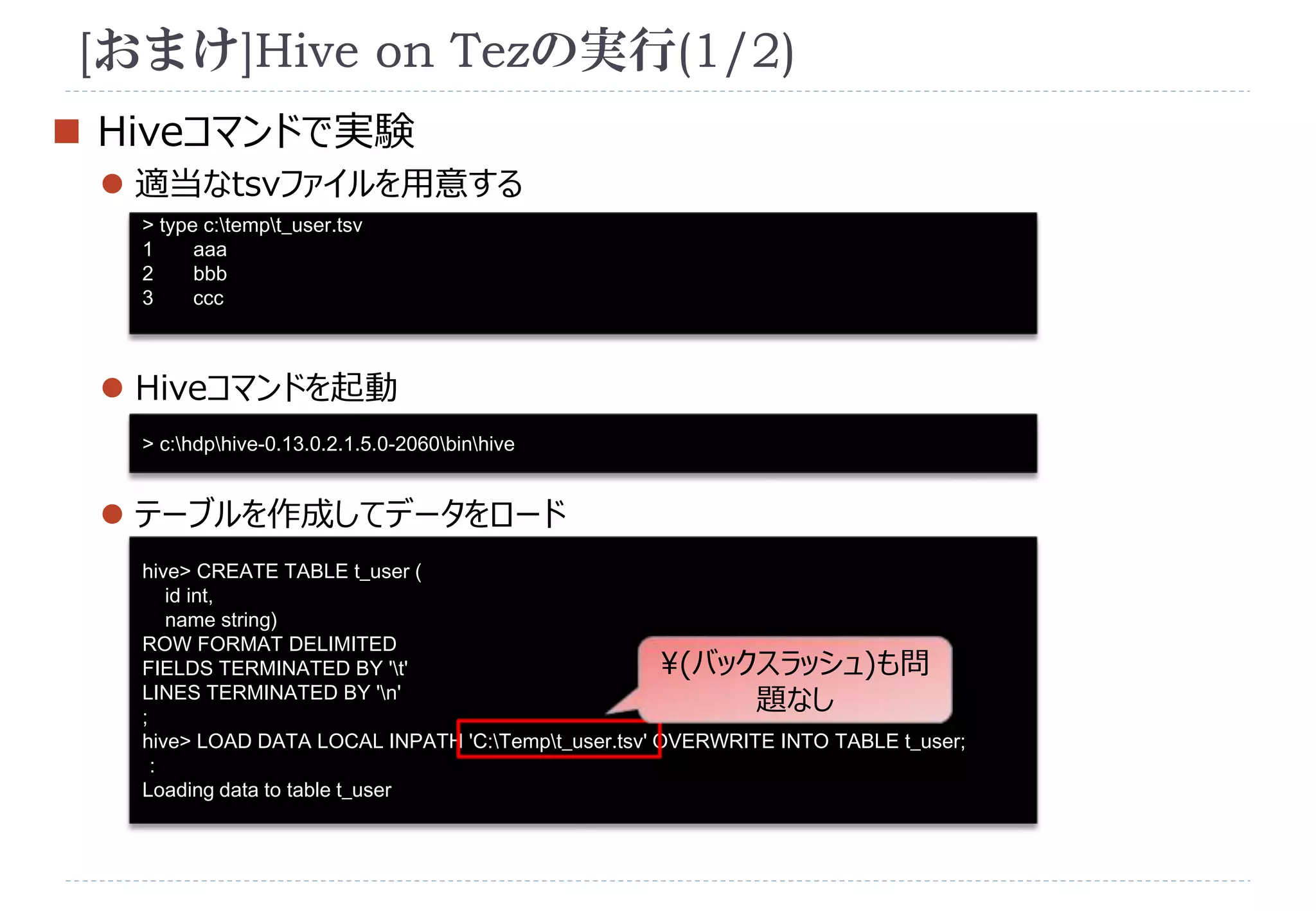 [おまけ]Hive on Tezの実行(1/2) 
 Hiveコマンドで実験 
 適当なtsvファイルを用意する 
> type c:tempt_user.tsv 
1 aaa 
2 bbb 
3 ccc 
 Hiveコマンドを起動 
> c:hdphive-0.13.0.2.1.5.0-2060binhive 
 テーブルを作成してデータをロード 
hive> CREATE TABLE t_user ( 
id int, 
name string) 
ROW FORMAT DELIMITED 
FIELDS TERMINATED BY 't' 
(バックスラッシュ)も問 
LINES TERMINATED BY 'n' 
題なし 
; 
hive> LOAD DATA LOCAL INPATH 'C:Tempt_user.tsv' OVERWRITE INTO TABLE t_user; 
： 
Loading data to table t_user 
 