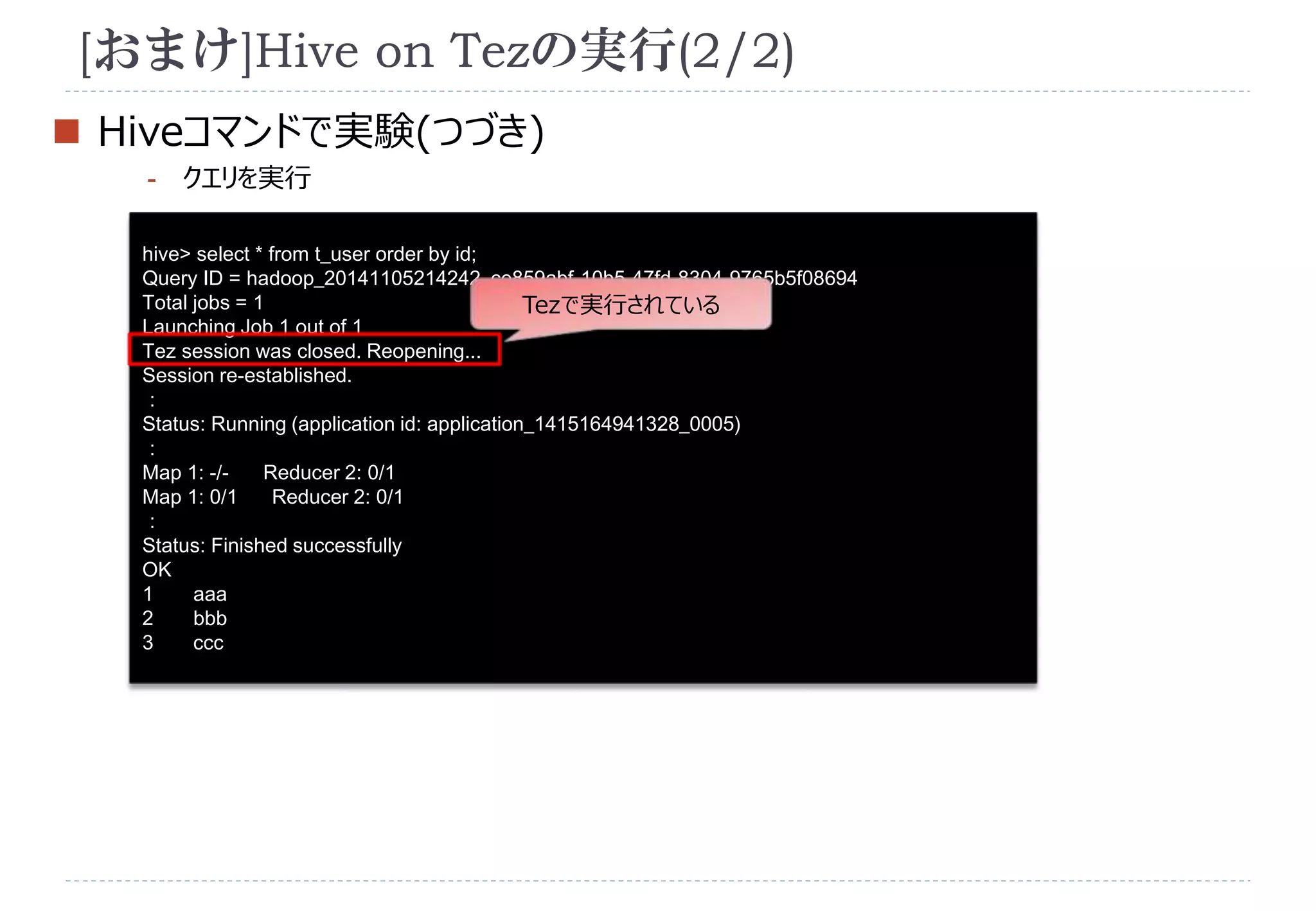 [おまけ]Hive on Tezの実行(2/2) 
 Hiveコマンドで実験(つづき) 
- クエリを実行 
hive> select * from t_user order by id; 
Query ID = hadoop_20141105214242_ce859abf-10b5-47fd-8304-9765b5f08694 
Total jobs = 1 
Tezで実行されている 
Launching Job 1 out of 1 
Tez session was closed. Reopening... 
Session re-established. 
： 
Status: Running (application id: application_1415164941328_0005) 
： 
Map 1: -/- Reducer 2: 0/1 
Map 1: 0/1 Reducer 2: 0/1 
： 
Status: Finished successfully 
OK 
1 aaa 
2 bbb 
3 ccc 
 