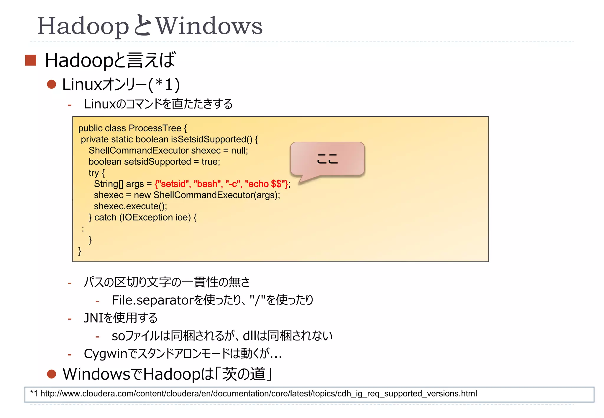 HadoopとWindows 
 Hadoopと言えば 
 Linuxオンリー(*1) 
- Linuxのコマンドを直たたきする 
public class ProcessTree { 
private static boolean isSetsidSupported() { 
ShellCommandExecutor shexec = null; 
boolean setsidSupported = true; 
try { 
String[] args = {"setsid", "bash", "-c", "echo $$"}; 
shexec = new ShellCommandExecutor(args); 
shexec.execute(); 
} catch (IOException ioe) { 
： 
} 
} 
- パスの区切り文字の一貫性の無さ 
- File.separatorを使ったり、"/"を使ったり 
- JNIを使用する 
- soファイルは同梱されるが、dllは同梱されない 
- Cygwinでスタンドアロンモードは動くが... 
 WindowsでHadoopは「茨の道」 
ここ 
*1 http://www.cloudera.com/content/cloudera/en/documentation/core/latest/topics/cdh_ig_req_supported_versions.html 
 