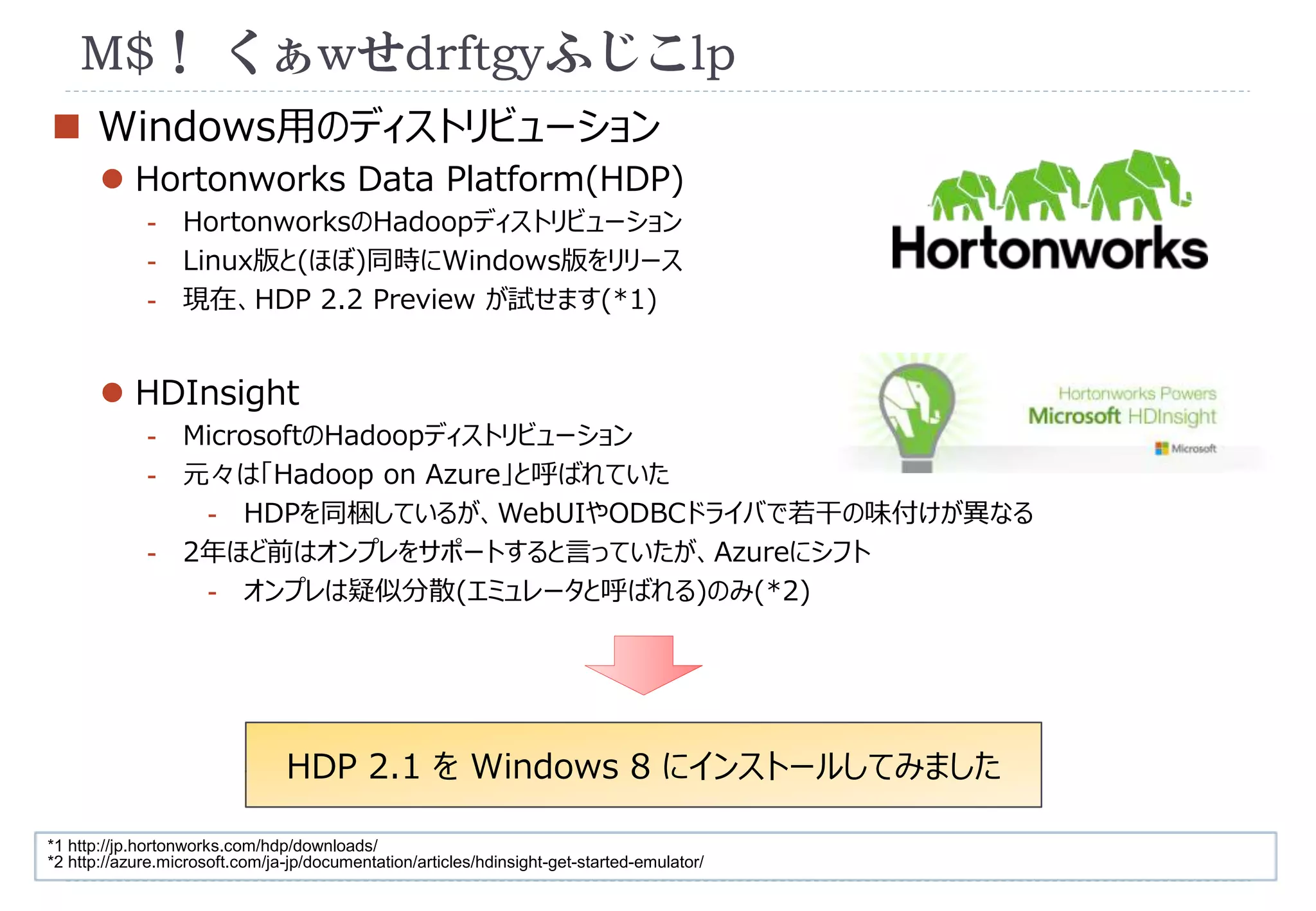 M$！ くぁwせdrftgyふじこlp 
 Windows用のディストリビューション 
 Hortonworks Data Platform(HDP) 
- HortonworksのHadoopディストリビューション 
- Linux版と(ほぼ)同時にWindows版をリリース 
- 現在、HDP 2.2 Preview が試せます(*1) 
 HDInsight 
- MicrosoftのHadoopディストリビューション 
- 元々は「Hadoop on Azure」と呼ばれていた 
- HDPを同梱しているが、WebUIやODBCドライバで若干の味付けが異なる 
- 2年ほど前はオンプレをサポートすると言っていたが、Azureにシフト 
- オンプレは疑似分散(エミュレータと呼ばれる)のみ(*2) 
HDP 2.1 をWindows 8 にインストールしてみました 
*1 http://jp.hortonworks.com/hdp/downloads/ 
*2 http://azure.microsoft.com/ja-jp/documentation/articles/hdinsight-get-started-emulator/ 
 